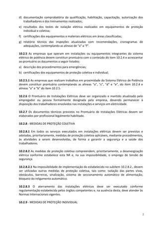 2
d) documentação comprobatória da qualificação, habilitação, capacitação, autorização dos
trabalhadores e dos treinamentos realizados;
e) resultados dos testes de isolação elétrica realizados em equipamentos de proteção
individual e coletiva;
f) certificações dos equipamentos e materiais elétricos em áreas classificadas;
g) relatório técnico das inspeções atualizadas com recomendações, cronogramas de
adequações, contemplando as alíneas de “a” a “f”.
10.2.5 As empresas que operam em instalações ou equipamentos integrantes do sistema
elétrico de potência devem constituir prontuário com o conteúdo do item 10.2.4 e acrescentar
ao prontuário os documentos a seguir listados:
a) descrição dos procedimentos para emergências;
b) certificações dos equipamentos de proteção coletiva e individual;
10.2.5.1 As empresas que realizam trabalhos em proximidade do Sistema Elétrico de Potência
devem constituir prontuário contemplando as alíneas “a”, “c”, “d” e “e”, do item 10.2.4 e
alíneas “a” e “b” do item 10.2.5.
10.2.6 O Prontuário de Instalações Elétricas deve ser organizado e mantido atualizado pelo
empregador ou pessoa formalmente designada pela empresa, devendo permanecer à
disposição dos trabalhadores envolvidos nas instalações e serviços em eletricidade.
10.2.7 Os documentos técnicos previstos no Prontuário de Instalações Elétricas devem ser
elaborados por profissional legalmente habilitado.
10.2.8 - MEDIDAS DE PROTEÇÃO COLETIVA
10.2.8.1 Em todos os serviços executados em instalações elétricas devem ser previstas e
adotadas, prioritariamente, medidas de proteção coletiva aplicáveis, mediante procedimentos,
às atividades a serem desenvolvidas, de forma a garantir a segurança e a saúde dos
trabalhadores.
10.2.8.2 As medidas de proteção coletiva compreendem, prioritariamente, a desenergização
elétrica conforme estabelece esta NR e, na sua impossibilidade, o emprego de tensão de
segurança.
10.2.8.2.1 Na impossibilidade de implementação do estabelecido no subitem 10.2.8.2., devem
ser utilizadas outras medidas de proteção coletiva, tais como: isolação das partes vivas,
obstáculos, barreiras, sinalização, sistema de seccionamento automático de alimentação,
bloqueio do religamento automático.
10.2.8.3 O aterramento das instalações elétricas deve ser executado conforme
regulamentação estabelecida pelos órgãos competentes e, na ausência desta, deve atender às
Normas Internacionais vigentes.
10.2.9 - MEDIDAS DE PROTEÇÃO INDIVIDUAL
 