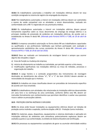 8
10.8.6 Os trabalhadores autorizados a trabalhar em instalações elétricas devem ter essa
condição consignada no sistema de registro de empregado da empresa.
10.8.7 Os trabalhadores autorizados a intervir em instalações elétricas devem ser submetidos
a exame de saúde compatível com as atividades a serem desenvolvidas, realizado em
conformidade com a NR 7 e registrado em seu prontuário médico.
10.8.8 Os trabalhadores autorizados a intervir em instalações elétricas devem possuir
treinamento específico sobre os riscos decorrentes do emprego da energia elétrica e as
principais medidas de prevenção de acidentes em instalações elétricas, de acordo com o
estabelecido no Anexo III desta NR. (Alterado pela Portaria MTPS n.º 508, de 29 de abril de
2016)
10.8.8.1 A empresa concederá autorização na forma desta NR aos trabalhadores capacitados
ou qualificados e aos profissionais habilitados que tenham participado com avaliação e
aproveitamento satisfatórios dos cursos constantes do Anexo III desta NR. (Alterado pela
Portaria MTPS n.º 508, de 29 de abril de 2016)
10.8.8.2 Deve ser realizado um treinamento de reciclagem bienal e sempre que ocorrer
alguma das situações a seguir:
a) troca de função ou mudança de empresa;
b) retorno de afastamento ao trabalho ou inatividade, por período superior a três meses;
c) modificações significativas nas instalações elétricas ou troca de métodos, processos e
organização do trabalho.
10.8.8.3 A carga horária e o conteúdo programático dos treinamentos de reciclagem
destinados ao atendimento das alíneas “a”, “b” e “c” do item 10.8.8.2 devem atender as
necessidades da situação que o motivou.
10.8.8.4 Os trabalhos em áreas classificadas devem ser precedidos de treinamento especifico
de acordo com risco envolvido.
10.8.9 Os trabalhadores com atividades não relacionadas às instalações elétricas desenvolvidas
em zona livre e na vizinhança da zona controlada, conforme define esta NR, devem ser
instruídos formalmente com conhecimentos que permitam identificar e avaliar seus possíveis
riscos e adotar as precauções cabíveis.
10.9 - PROTEÇÃO CONTRA INCÊNDIO E EXPLOSÃO
10.9.1 As áreas onde houver instalações ou equipamentos elétricos devem ser dotadas de
proteção contra incêndio e explosão, conforme dispõe a NR 23 - Proteção Contra Incêndios.
10.9.2 Os materiais, peças, dispositivos, equipamentos e sistemas destinados à aplicação em
instalações elétricas de ambientes com atmosferas potencialmente explosivas devem ser
avaliados quanto à sua conformidade, no âmbito do Sistema Brasileiro de Certificação.
10.9.3 Os processos ou equipamentos susceptíveis de gerar ou acumular eletricidade estática
 