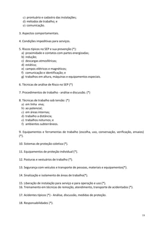 18
c) prontuário e cadastro das instalações;
d) métodos de trabalho; e
e) comunicação.
3. Aspectos comportamentais.
4. Condições impeditivas para serviços.
5. Riscos típicos no SEP e sua prevenção (*):
a) proximidade e contatos com partes energizadas;
b) indução;
c) descargas atmosféricas;
d) estática;
e) campos elétricos e magnéticos;
f) comunicação e identificação; e
g) trabalhos em altura, máquinas e equipamentos especiais.
6. Técnicas de análise de Risco no SEP (*)
7. Procedimentos de trabalho - análise e discussão. (*)
8. Técnicas de trabalho sob tensão: (*)
a) em linha viva;
b) ao potencial;
c) em áreas internas;
d) trabalho a distância;
e) trabalhos noturnos; e
f) ambientes subterrâneos.
9. Equipamentos e ferramentas de trabalho (escolha, uso, conservação, verificação, ensaios)
(*).
10. Sistemas de proteção coletiva (*).
11. Equipamentos de proteção individual (*).
12. Posturas e vestuários de trabalho (*).
13. Segurança com veículos e transporte de pessoas, materiais e equipamentos(*).
14. Sinalização e isolamento de áreas de trabalho(*).
15. Liberação de instalação para serviço e para operação e uso (*).
16. Treinamento em técnicas de remoção, atendimento, transporte de acidentados (*).
17. Acidentes típicos (*) - Análise, discussão, medidas de proteção.
18. Responsabilidades (*).
 