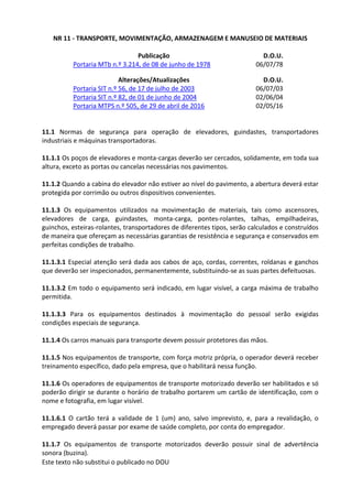 Este texto não substitui o publicado no DOU
NR 11 - TRANSPORTE, MOVIMENTAÇÃO, ARMAZENAGEM E MANUSEIO DE MATERIAIS
Publicação D.O.U.
Portaria MTb n.º 3.214, de 08 de junho de 1978 06/07/78
Alterações/Atualizações D.O.U.
Portaria SIT n.º 56, de 17 de julho de 2003 06/07/03
Portaria SIT n.º 82, de 01 de junho de 2004 02/06/04
Portaria MTPS n.º 505, de 29 de abril de 2016 02/05/16
11.1 Normas de segurança para operação de elevadores, guindastes, transportadores
industriais e máquinas transportadoras.
11.1.1 Os poços de elevadores e monta-cargas deverão ser cercados, solidamente, em toda sua
altura, exceto as portas ou cancelas necessárias nos pavimentos.
11.1.2 Quando a cabina do elevador não estiver ao nível do pavimento, a abertura deverá estar
protegida por corrimão ou outros dispositivos convenientes.
11.1.3 Os equipamentos utilizados na movimentação de materiais, tais como ascensores,
elevadores de carga, guindastes, monta-carga, pontes-rolantes, talhas, empilhadeiras,
guinchos, esteiras-rolantes, transportadores de diferentes tipos, serão calculados e construídos
de maneira que ofereçam as necessárias garantias de resistência e segurança e conservados em
perfeitas condições de trabalho.
11.1.3.1 Especial atenção será dada aos cabos de aço, cordas, correntes, roldanas e ganchos
que deverão ser inspecionados, permanentemente, substituindo-se as suas partes defeituosas.
11.1.3.2 Em todo o equipamento será indicado, em lugar visível, a carga máxima de trabalho
permitida.
11.1.3.3 Para os equipamentos destinados à movimentação do pessoal serão exigidas
condições especiais de segurança.
11.1.4 Os carros manuais para transporte devem possuir protetores das mãos.
11.1.5 Nos equipamentos de transporte, com força motriz própria, o operador deverá receber
treinamento específico, dado pela empresa, que o habilitará nessa função.
11.1.6 Os operadores de equipamentos de transporte motorizado deverão ser habilitados e só
poderão dirigir se durante o horário de trabalho portarem um cartão de identificação, com o
nome e fotografia, em lugar visível.
11.1.6.1 O cartão terá a validade de 1 (um) ano, salvo imprevisto, e, para a revalidação, o
empregado deverá passar por exame de saúde completo, por conta do empregador.
11.1.7 Os equipamentos de transporte motorizados deverão possuir sinal de advertência
sonora (buzina).
 
