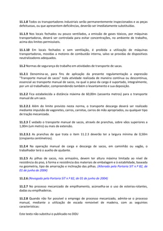 Este texto não substitui o publicado no DOU
11.1.8 Todos os transportadores industriais serão permanentemente inspecionados e as peças
defeituosas, ou que apresentem deficiências, deverão ser imediatamente substituídas.
11.1.9 Nos locais fechados ou pouco ventilados, a emissão de gases tóxicos, por máquinas
transportadoras, deverá ser controlada para evitar concentrações, no ambiente de trabalho,
acima dos limites permissíveis.
11.1.10 Em locais fechados e sem ventilação, é proibida a utilização de máquinas
transportadoras, movidas a motores de combustão interna, salvo se providas de dispositivos
neutralizadores adequados.
11.2 Normas de segurança do trabalho em atividades de transporte de sacas.
11.2.1 Denomina-se, para fins de aplicação da presente regulamentação a expressão
"Transporte manual de sacos" toda atividade realizada de maneira contínua ou descontínua,
essencial ao transporte manual de sacos, na qual o peso da carga é suportado, integralmente,
por um só trabalhador, compreendendo também o levantamento e sua deposição.
11.2.2 Fica estabelecida a distância máxima de 60,00m (sessenta metros) para o transporte
manual de um saco.
11.2.2.1 Além do limite previsto nesta norma, o transporte descarga deverá ser realizado
mediante impulsão de vagonetes, carros, carretas, carros de mão apropriados, ou qualquer tipo
de tração mecanizada.
11.2.3 É vedado o transporte manual de sacos, através de pranchas, sobre vãos superiores a
1,00m (um metro) ou mais de extensão.
11.2.3.1 As pranchas de que trata o item 11.2.3 deverão ter a largura mínima de 0,50m
(cinqüenta centímetros).
11.2.4 Na operação manual de carga e descarga de sacos, em caminhão ou vagão, o
trabalhador terá o auxílio de ajudante.
11.2.5 As pilhas de sacos, nos armazéns, devem ter altura máxima limitada ao nível de
resistência do piso, à forma e resistência dos materiais de embalagem e à estabilidade, baseada
na geometria, tipo de amarração e inclinação das pilhas. (Alterado pela Portaria SIT n.º 82, de
01 de junho de 2004)
11.2.6 (Revogado pela Portaria SIT n.º 82, de 01 de junho de 2004)
11.2.7 No processo mecanizado de empilhamento, aconselha-se o uso de esteiras-rolantes,
dadas ou empilhadeiras.
11.2.8 Quando não for possível o emprego de processo mecanizado, admite-se o processo
manual, mediante a utilização de escada removível de madeira, com as seguintes
características:
 