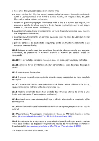 Este texto não substitui o publicado no DOU
a) lance único de degraus com acesso a um patamar final;
b) a largura mínima de 1,00m (um metro), apresentando o patamar as dimensões mínimas de
1,00m x 1,00m (um metro x um metro) e a altura máxima, em relação ao solo, de 2,25m
(dois metros e vinte e cinco centímetros);
c) deverá ser guardada proporção conveniente entre o piso e o espelho dos degraus, não
podendo o espelho ter altura superior a 0,15m (quinze centímetros), nem o piso largura
inferior a 0,25m (vinte e cinco centímetros);
d) deverá ser reforçada, lateral e verticalmente, por meio de estrutura metálica ou de madeira
que assegure sua estabilidade;
e) deverá possuir, lateralmente, um corrimão ou guarda-corpo na altura de 1,00m (um metro)
em toda a extensão;
f) perfeitas condições de estabilidade e segurança, sendo substituída imediatamente a que
apresente qualquer defeito.
11.2.9 O piso do armazém deverá ser constituído de material não escorregadio, sem aspereza,
utilizando-se, de preferência, o mastique asfáltico, e mantido em perfeito estado de
conservação.
11.2.10 Deve ser evitado o transporte manual de sacos em pisos escorregadios ou molhados.
11.2.11 A empresa deverá providenciar cobertura apropriada dos locais de carga e descarga da
sacaria.
11.3 Armazenamento de materiais.
11.3.1 O peso do material armazenado não poderá exceder a capacidade de carga calculada
para o piso.
11.3.2 O material armazenado deverá ser disposto de forma a evitar a obstrução de portas,
equipamentos contra incêndio, saídas de emergências, etc.
11.3.3. Material empilhado deverá ficar afastado das estruturas laterais do prédio a uma
distância de pelo menos 0,50m (cinqüenta centímetros).
11.3.4 A disposição da carga não deverá dificultar o trânsito, a iluminação, e o acesso às saídas
de emergência.
11.3.5 O armazenamento deverá obedecer aos requisitos de segurança especiais a cada tipo de
material.
11.4 Movimentação, Armazenagem e Manuseio de Chapas de Mármore, Granito e outras
rochas. (Acrescentado pela Portaria SIT n.º 56, de 17 de setembro de 2003)
11.4.1 A movimentação, armazenagem e manuseio de chapas de mármore, granito e outras
rochas deve obedecer ao disposto no Regulamento Técnico de Procedimentos constante no
Anexo I desta NR. (Acrescentado pela Portaria SIT n.º 56, de 17 de setembro de 2003)
 