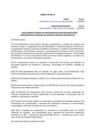 Este texto não substitui o publicado no DOU
ANEXO I DA NR-11
Criado D.O.U.
Portaria SIT n.º 56, 17 de setembro de 2003 17/09/03
Alterações/Atualizações D.O.U.
Portaria MTPS n.º 505, de 29 de abril de 2016 02/05/16
REGULAMENTO TÉCNICO DE PROCEDIMENTOS PARA MOVIMENTAÇÃO,
ARMAZENAGEM E MANUSEIO DE CHAPAS DE ROCHAS ORNAMENTAIS
1. Princípios gerais
1.1 Este Regulamento Técnico define princípios fundamentais e medidas de proteção para
preservar a saúde e a integridade física dos trabalhadores e estabelece requisitos mínimos para
a prevenção de acidentes e doenças do trabalho no comércio e na indústria de beneficiamento,
transformação, movimentação, manuseio e armazenamento de chapas rochas ornamentais,
sem prejuízo da observância do disposto nas demais Normas Regulamentadoras - NR aprovadas
pela Portaria n.º 3.214, de 8 de junho de 1978, nas normas técnicas vigentes e, na ausência ou
omissão destas, nas normas internacionais aplicáveis.
1.2 Os equipamentos devem ser calculados e construídos de maneira que ofereçam as
necessárias garantias de resistência e segurança, conservados em perfeitas condições de
trabalho.
1.2.1 Em todo equipamento deve ser indicado, em lugar visível, a sua identificação, carga
máxima de trabalho permitida, nome e CNPJ do fabricante e responsável técnico.
1.2.1.1 As informações indicadas no subitem 1.2.1 e demais pertinentes devem constar em livro
próprio.
1.2.1.2 Carros porta-blocos e fueiros podem ser identificados somente com número próprio e
carga máxima de trabalho permitida.
1.2.2 O fabricante do equipamento deve fornecer manual de instrução, atendendo aos
requisitos estabelecidos na NR-12, objetivando a correta operação e manutenção, além de
subsidiar a capacitação do operador.
1.3 A empresa deve manter registro, em meio físico ou eletrônico, de inspeção periódica e de
manutenção dos equipamentos e elementos de sustentação utilizados na movimentação,
armazenagem e manuseio de chapas de rochas ornamentais.
1.3.1 Após a inspeção do equipamento ou elemento de sustentação, deve ser emitido
“Relatório de Inspeção”, com periodicidade anual, elaborado por profissional legalmente
habilitado com ART – Anotação de Responsabilidade Técnica – recolhida, que passa a fazer
parte da documentação do equipamento.
 