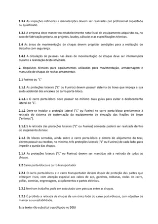 Este texto não substitui o publicado no DOU
1.3.2 As inspeções rotineiras e manutenções devem ser realizadas por profissional capacitado
ou qualificado.
1.3.3 A empresa deve manter no estabelecimento nota fiscal do equipamento adquirido ou, no
caso de fabricação própria, os projetos, laudos, cálculos e as especificações técnicas.
1.4 As áreas de movimentação de chapas devem propiciar condições para a realização do
trabalho com segurança.
1.4.1 A circulação de pessoas nas áreas de movimentação de chapas deve ser interrompida
durante a realização desta atividade.
2. Requisitos técnicos para equipamentos utilizados para movimentação, armazenagem e
manuseio de chapas de rochas ornamentais
2.1 Fueiros ou “L”
2.1.1 As proteções laterais (“L” ou Fueiros) devem possuir sistema de trava que impeça a sua
saída acidental dos encaixes do carro porta-bloco.
2.1.1.1 O carro porta-bloco deve possuir no mínimo duas guias para evitar o deslocamento
lateral do “L”.
2.1.2 Deve-se instalar a proteção lateral (“L” ou Fueiro) no carro porta-bloco previamente à
retirada do sistema de sustentação do equipamento de elevação das frações de bloco
(“enteras”).
2.1.2.1 A retirada das proteções laterais (“L” ou Fueiros) somente poderá ser realizada dentro
do alojamento do tear.
2.1.3 Os blocos serrados, ainda sobre o carro porta-bloco e dentro do alojamento do tear,
devem possuir ou receber, no mínimo, três proteções laterais (“L” ou Fueiros) de cada lado, para
impedir a queda das chapas.
2.1.4 As proteções laterais (“L” ou Fueiros) devem ser mantidas até a retirada de todas as
chapas.
2.2 Carro porta-blocos e carro transportador
2.2.1 O carro porta-blocos e o carro transportador devem dispor de proteção das partes que
ofereçam risco, com atenção especial aos cabos de aço, ganchos, roldanas, rodas do carro,
polias, correias, engrenagens, acoplamentos e partes elétricas.
2.2.2 Nenhum trabalho pode ser executado com pessoas entre as chapas.
2.2.3 É proibida a retirada de chapas de um único lado do carro porta-blocos, com objetivo de
manter a sua estabilidade.
 