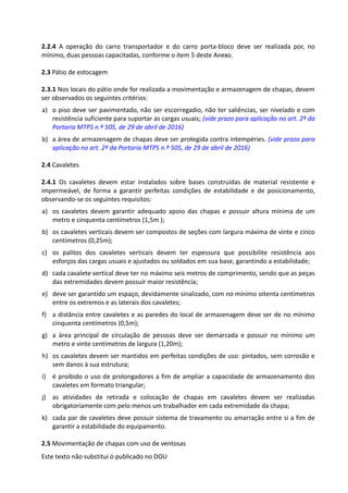 Este texto não substitui o publicado no DOU
2.2.4 A operação do carro transportador e do carro porta-bloco deve ser realizada por, no
mínimo, duas pessoas capacitadas, conforme o item 5 deste Anexo.
2.3 Pátio de estocagem
2.3.1 Nos locais do pátio onde for realizada a movimentação e armazenagem de chapas, devem
ser observados os seguintes critérios:
a) o piso deve ser pavimentado, não ser escorregadio, não ter saliências, ser nivelado e com
resistência suficiente para suportar as cargas usuais; (vide prazo para aplicação no art. 2º da
Portaria MTPS n.º 505, de 29 de abril de 2016)
b) a área de armazenagem de chapas deve ser protegida contra intempéries. (vide prazo para
aplicação no art. 2º da Portaria MTPS n.º 505, de 29 de abril de 2016)
2.4 Cavaletes
2.4.1 Os cavaletes devem estar instalados sobre bases construídas de material resistente e
impermeável, de forma a garantir perfeitas condições de estabilidade e de posicionamento,
observando-se os seguintes requisitos:
a) os cavaletes devem garantir adequado apoio das chapas e possuir altura mínima de um
metro e cinquenta centímetros (1,5m );
b) os cavaletes verticais devem ser compostos de seções com largura máxima de vinte e cinco
centímetros (0,25m);
c) os palitos dos cavaletes verticais devem ter espessura que possibilite resistência aos
esforços das cargas usuais e ajustados ou soldados em sua base, garantindo a estabilidade;
d) cada cavalete vertical deve ter no máximo seis metros de comprimento, sendo que as peças
das extremidades devem possuir maior resistência;
e) deve ser garantido um espaço, devidamente sinalizado, com no mínimo oitenta centímetros
entre os extremos e as laterais dos cavaletes;
f) a distância entre cavaletes e as paredes do local de armazenagem deve ser de no mínimo
cinquenta centímetros (0,5m);
g) a área principal de circulação de pessoas deve ser demarcada e possuir no mínimo um
metro e vinte centímetros de largura (1,20m);
h) os cavaletes devem ser mantidos em perfeitas condições de uso: pintados, sem corrosão e
sem danos à sua estrutura;
i) é proibido o uso de prolongadores a fim de ampliar a capacidade de armazenamento dos
cavaletes em formato triangular;
j) as atividades de retirada e colocação de chapas em cavaletes devem ser realizadas
obrigatoriamente com pelo menos um trabalhador em cada extremidade da chapa;
k) cada par de cavaletes deve possuir sistema de travamento ou amarração entre si a fim de
garantir a estabilidade do equipamento.
2.5 Movimentação de chapas com uso de ventosas
 