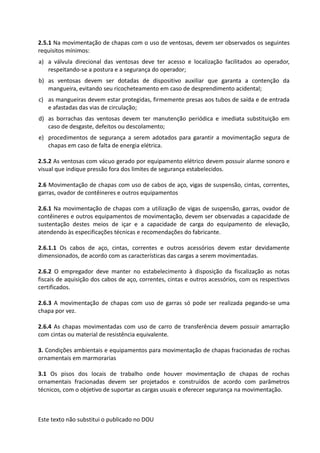 Este texto não substitui o publicado no DOU
2.5.1 Na movimentação de chapas com o uso de ventosas, devem ser observados os seguintes
requisitos mínimos:
a) a válvula direcional das ventosas deve ter acesso e localização facilitados ao operador,
respeitando-se a postura e a segurança do operador;
b) as ventosas devem ser dotadas de dispositivo auxiliar que garanta a contenção da
mangueira, evitando seu ricocheteamento em caso de desprendimento acidental;
c) as mangueiras devem estar protegidas, firmemente presas aos tubos de saída e de entrada
e afastadas das vias de circulação;
d) as borrachas das ventosas devem ter manutenção periódica e imediata substituição em
caso de desgaste, defeitos ou descolamento;
e) procedimentos de segurança a serem adotados para garantir a movimentação segura de
chapas em caso de falta de energia elétrica.
2.5.2 As ventosas com vácuo gerado por equipamento elétrico devem possuir alarme sonoro e
visual que indique pressão fora dos limites de segurança estabelecidos.
2.6 Movimentação de chapas com uso de cabos de aço, vigas de suspensão, cintas, correntes,
garras, ovador de contêineres e outros equipamentos
2.6.1 Na movimentação de chapas com a utilização de vigas de suspensão, garras, ovador de
contêineres e outros equipamentos de movimentação, devem ser observadas a capacidade de
sustentação destes meios de içar e a capacidade de carga do equipamento de elevação,
atendendo às especificações técnicas e recomendações do fabricante.
2.6.1.1 Os cabos de aço, cintas, correntes e outros acessórios devem estar devidamente
dimensionados, de acordo com as características das cargas a serem movimentadas.
2.6.2 O empregador deve manter no estabelecimento à disposição da fiscalização as notas
fiscais de aquisição dos cabos de aço, correntes, cintas e outros acessórios, com os respectivos
certificados.
2.6.3 A movimentação de chapas com uso de garras só pode ser realizada pegando-se uma
chapa por vez.
2.6.4 As chapas movimentadas com uso de carro de transferência devem possuir amarração
com cintas ou material de resistência equivalente.
3. Condições ambientais e equipamentos para movimentação de chapas fracionadas de rochas
ornamentais em marmorarias
3.1 Os pisos dos locais de trabalho onde houver movimentação de chapas de rochas
ornamentais fracionadas devem ser projetados e construídos de acordo com parâmetros
técnicos, com o objetivo de suportar as cargas usuais e oferecer segurança na movimentação.
 