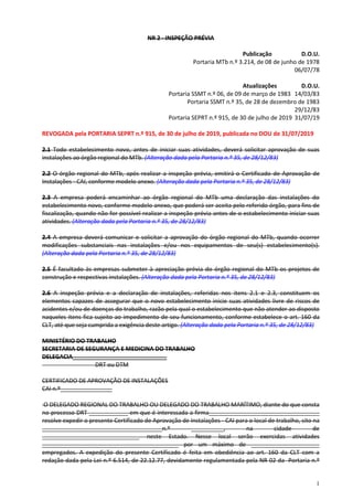 1
NR 2 - INSPEÇÃO PRÉVIA
Publicação D.O.U.
Portaria MTb n.º 3.214, de 08 de junho de 1978
06/07/78
Atualizações D.O.U.
Portaria SSMT n.º 06, de 09 de março de 1983 14/03/83
Portaria SSMT n.º 35, de 28 de dezembro de 1983
29/12/83
Portaria SEPRT n.º 915, de 30 de julho de 2019 31/07/19
REVOGADA pela PORTARIA SEPRT n.º 915, de 30 de julho de 2019, publicada no DOU de 31/07/2019
2.1 Todo estabelecimento novo, antes de iniciar suas atividades, deverá solicitar aprovação de suas
instalações ao órgão regional do MTb. (Alteração dada pela Portaria n.º 35, de 28/12/83)
2.2 O órgão regional do MTb, após realizar a inspeção prévia, emitirá o Certificado de Aprovação de
Instalações - CAI, conforme modelo anexo. (Alteração dada pela Portaria n.º 35, de 28/12/83)
2.3 A empresa poderá encaminhar ao órgão regional do MTb uma declaração das instalações do
estabelecimento novo, conforme modelo anexo, que poderá ser aceita pelo referido órgão, para fins de
fiscalização, quando não for possível realizar a inspeção prévia antes de o estabelecimento iniciar suas
atividades. (Alteração dada pela Portaria n.º 35, de 28/12/83)
2.4 A empresa deverá comunicar e solicitar a aprovação do órgão regional do MTb, quando ocorrer
modificações substanciais nas instalações e/ou nos equipamentos de seu(s) estabelecimento(s).
(Alteração dada pela Portaria n.º 35, de 28/12/83)
2.5 É facultado às empresas submeter à apreciação prévia do órgão regional do MTb os projetos de
construção e respectivas instalações. (Alteração dada pela Portaria n.º 35, de 28/12/83)
2.6 A inspeção prévia e a declaração de instalações, referidas nos itens 2.1 e 2.3, constituem os
elementos capazes de assegurar que o novo estabelecimento inicie suas atividades livre de riscos de
acidentes e/ou de doenças do trabalho, razão pela qual o estabelecimento que não atender ao disposto
naqueles itens fica sujeito ao impedimento de seu funcionamento, conforme estabelece o art. 160 da
CLT, até que seja cumprida a exigência deste artigo. (Alteração dada pela Portaria n.º 35, de 28/12/83)
MINISTÉRIO DO TRABALHO
SECRETARIA DE SEGURANÇA E MEDICINA DO TRABALHO
DELEGACIA_____________________________
DRT ou DTM
CERTIFICADO DE APROVAÇÃO DE INSTALAÇÕES
CAI n.º________________
O DELEGADO REGIONAL DO TRABALHO OU DELEGADO DO TRABALHO MARÍTIMO, diante do que consta
no processo DRT ____________ em que é interessada a firma__________________________________
resolve expedir o presente Certificado de Aprovação de Instalações - CAI para o local de trabalho, sito na
_____________________________________n.º __________, na cidade de
______________________________ neste Estado. Nesse local serão exercidas atividades
__________________________________________ por um máximo de _____________________
empregados. A expedição do presente Certificado é feita em obediência ao art. 160 da CLT com a
redação dada pela Lei n.º 6.514, de 22.12.77, devidamente regulamentada pela NR 02 da Portaria n.º
 