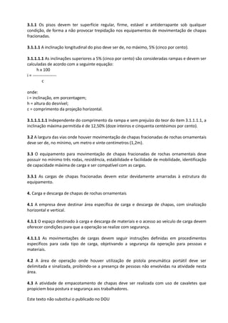 Este texto não substitui o publicado no DOU
3.1.1 Os pisos devem ter superfície regular, firme, estável e antiderrapante sob qualquer
condição, de forma a não provocar trepidação nos equipamentos de movimentação de chapas
fracionadas.
3.1.1.1 A inclinação longitudinal do piso deve ser de, no máximo, 5% (cinco por cento).
3.1.1.1.1 As inclinações superiores a 5% (cinco por cento) são consideradas rampas e devem ser
calculadas de acordo com a seguinte equação:
h x 100
i = -----------------
c
onde:
i = inclinação, em porcentagem;
h = altura do desnível;
c = comprimento da projeção horizontal.
3.1.1.1.1.1 Independente do comprimento da rampa e sem prejuízo do teor do item 3.1.1.1.1, a
inclinação máxima permitida é de 12,50% (doze inteiros e cinquenta centésimos por cento).
3.2 A largura das vias onde houver movimentação de chapas fracionadas de rochas ornamentais
deve ser de, no mínimo, um metro e vinte centímetros (1,2m).
3.3 O equipamento para movimentação de chapas fracionadas de rochas ornamentais deve
possuir no mínimo três rodas, resistência, estabilidade e facilidade de mobilidade, identificação
de capacidade máxima de carga e ser compatível com as cargas.
3.3.1 As cargas de chapas fracionadas devem estar devidamente amarradas à estrutura do
equipamento.
4. Carga e descarga de chapas de rochas ornamentais
4.1 A empresa deve destinar área específica de carga e descarga de chapas, com sinalização
horizontal e vertical.
4.1.1 O espaço destinado à carga e descarga de materiais e o acesso ao veículo de carga devem
oferecer condições para que a operação se realize com segurança.
4.1.1.1 As movimentações de cargas devem seguir instruções definidas em procedimentos
específicos para cada tipo de carga, objetivando a segurança da operação para pessoas e
materiais.
4.2 A área de operação onde houver utilização de pistola pneumática portátil deve ser
delimitada e sinalizada, proibindo-se a presença de pessoas não envolvidas na atividade nesta
área.
4.3 A atividade de empacotamento de chapas deve ser realizada com uso de cavaletes que
propiciem boa postura e segurança aos trabalhadores.
 