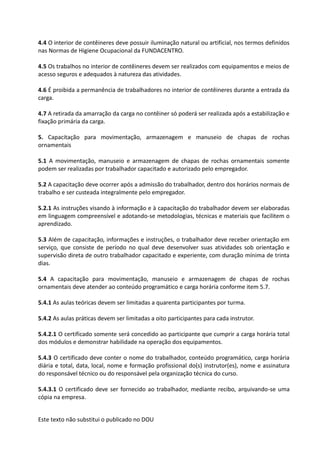 Este texto não substitui o publicado no DOU
4.4 O interior de contêineres deve possuir iluminação natural ou artificial, nos termos definidos
nas Normas de Higiene Ocupacional da FUNDACENTRO.
4.5 Os trabalhos no interior de contêineres devem ser realizados com equipamentos e meios de
acesso seguros e adequados à natureza das atividades.
4.6 É proibida a permanência de trabalhadores no interior de contêineres durante a entrada da
carga.
4.7 A retirada da amarração da carga no contêiner só poderá ser realizada após a estabilização e
fixação primária da carga.
5. Capacitação para movimentação, armazenagem e manuseio de chapas de rochas
ornamentais
5.1 A movimentação, manuseio e armazenagem de chapas de rochas ornamentais somente
podem ser realizadas por trabalhador capacitado e autorizado pelo empregador.
5.2 A capacitação deve ocorrer após a admissão do trabalhador, dentro dos horários normais de
trabalho e ser custeada integralmente pelo empregador.
5.2.1 As instruções visando à informação e à capacitação do trabalhador devem ser elaboradas
em linguagem compreensível e adotando-se metodologias, técnicas e materiais que facilitem o
aprendizado.
5.3 Além de capacitação, informações e instruções, o trabalhador deve receber orientação em
serviço, que consiste de período no qual deve desenvolver suas atividades sob orientação e
supervisão direta de outro trabalhador capacitado e experiente, com duração mínima de trinta
dias.
5.4 A capacitação para movimentação, manuseio e armazenagem de chapas de rochas
ornamentais deve atender ao conteúdo programático e carga horária conforme item 5.7.
5.4.1 As aulas teóricas devem ser limitadas a quarenta participantes por turma.
5.4.2 As aulas práticas devem ser limitadas a oito participantes para cada instrutor.
5.4.2.1 O certificado somente será concedido ao participante que cumprir a carga horária total
dos módulos e demonstrar habilidade na operação dos equipamentos.
5.4.3 O certificado deve conter o nome do trabalhador, conteúdo programático, carga horária
diária e total, data, local, nome e formação profissional do(s) instrutor(es), nome e assinatura
do responsável técnico ou do responsável pela organização técnica do curso.
5.4.3.1 O certificado deve ser fornecido ao trabalhador, mediante recibo, arquivando-se uma
cópia na empresa.
 