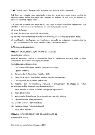 Este texto não substitui o publicado no DOU
5.4.4 Os participantes da capacitação devem receber material didático impresso.
5.5 Deve ser realizada nova capacitação a cada três anos, com carga horária mínima de
dezesseis horas, sendo oito horas com conteúdo do Módulo I e oito horas do Módulo III,
referidos no item 5.7 deste Anexo.
5.6 Deve ser realizada nova capacitação, com carga horária e conteúdo programático que
atendam às necessidades que a motivou, nas situações previstas abaixo:
a) troca de função;
b) troca de métodos e organização do trabalho;
c) retorno de afastamento ao trabalho ou inatividade, por período superior a seis meses;
d) modificações significativas nas instalações, operação de máquinas, equipamentos ou
processos diferentes dos que o trabalhador está habituado a operar.
5.7 Programas de capacitação
Módulo I - SAÚDE, SEGURANÇA E HIGIENE NO TRABALHO
Carga horária: 16 horas
Objetivo: Preservar a saúde e a integridade física do trabalhador, informar sobre os riscos
ambientais e desenvolver cultura prevencionista.
Conteúdo programático mínimo:
1. Conceito de acidentes de trabalho: prevencionista, legal;
2. Tipos de acidente;
3. Comunicação de Acidente de Trabalho – CAT;
4. Causas de acidentes de trabalho: homem, máquina, ambiente etc.;
5. Consequências dos acidentes de trabalho;
6. Acidentes com movimentação, manuseio e armazenagem de chapas de rochas
ornamentais: análise de causas e medidas preventivas;
7. Riscos ambientais: físicos, químicos, biológicos e ergonômicos;
8. Riscos de acidentes;
9. Metodologias de Análise de Riscos: conceitos e exercícios práticos;
10. Equipamentos de proteção coletiva;
11. Medidas técnicas e administrativas;
12. Equipamentos de Proteção Individual;
13. Inspeção de Segurança.
Módulo II - ESTUDO DO CONTEÚDO DO ANEXO I DA NR-11
Carga horária: 4 horas
 