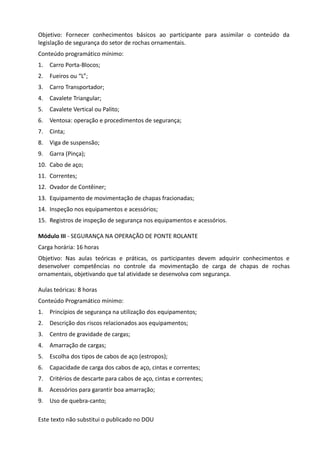 Este texto não substitui o publicado no DOU
Objetivo: Fornecer conhecimentos básicos ao participante para assimilar o conteúdo da
legislação de segurança do setor de rochas ornamentais.
Conteúdo programático mínimo:
1. Carro Porta-Blocos;
2. Fueiros ou “L”;
3. Carro Transportador;
4. Cavalete Triangular;
5. Cavalete Vertical ou Palito;
6. Ventosa: operação e procedimentos de segurança;
7. Cinta;
8. Viga de suspensão;
9. Garra (Pinça);
10. Cabo de aço;
11. Correntes;
12. Ovador de Contêiner;
13. Equipamento de movimentação de chapas fracionadas;
14. Inspeção nos equipamentos e acessórios;
15. Registros de inspeção de segurança nos equipamentos e acessórios.
Módulo III - SEGURANÇA NA OPERAÇÃO DE PONTE ROLANTE
Carga horária: 16 horas
Objetivo: Nas aulas teóricas e práticas, os participantes devem adquirir conhecimentos e
desenvolver competências no controle da movimentação de carga de chapas de rochas
ornamentais, objetivando que tal atividade se desenvolva com segurança.
Aulas teóricas: 8 horas
Conteúdo Programático mínimo:
1. Princípios de segurança na utilização dos equipamentos;
2. Descrição dos riscos relacionados aos equipamentos;
3. Centro de gravidade de cargas;
4. Amarração de cargas;
5. Escolha dos tipos de cabos de aço (estropos);
6. Capacidade de carga dos cabos de aço, cintas e correntes;
7. Critérios de descarte para cabos de aço, cintas e correntes;
8. Acessórios para garantir boa amarração;
9. Uso de quebra-canto;
 