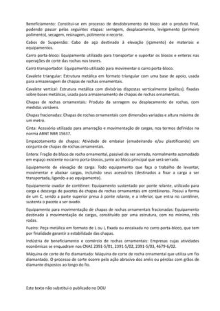 Este texto não substitui o publicado no DOU
Beneficiamento: Constitui-se em processo de desdobramento do bloco até o produto final,
podendo passar pelas seguintes etapas: serragem, desplacamento, levigamento (primeiro
polimento), secagem, resinagem, polimento e recorte.
Cabos de Suspensão: Cabo de aço destinado à elevação (içamento) de materiais e
equipamentos.
Carro porta-bloco: Equipamento utilizado para transportar e suportar os blocos e enteras nas
operações de corte das rochas nos teares.
Carro transportador: Equipamento utilizado para movimentar o carro porta-bloco.
Cavalete triangular: Estrutura metálica em formato triangular com uma base de apoio, usada
para armazenagem de chapas de rochas ornamentais.
Cavalete vertical: Estrutura metálica com divisórias dispostas verticalmente (palitos), fixadas
sobre bases metálicas, usada para armazenamento de chapas de rochas ornamentais.
Chapas de rochas ornamentais: Produto da serragem ou desplacamento de rochas, com
medidas variáveis.
Chapas fracionadas: Chapas de rochas ornamentais com dimensões variadas e altura máxima de
um metro.
Cinta: Acessório utilizado para amarração e movimentação de cargas, nos termos definidos na
norma ABNT NBR 15637.
Empacotamento de chapas: Atividade de embalar (emadeirando e/ou plastificando) um
conjunto de chapas de rochas ornamentais.
Entera: Fração de bloco de rocha ornamental, passível de ser serrado, normalmente acomodado
em espaço existente no carro porta-blocos, junto ao bloco principal que será serrado.
Equipamento de elevação de carga: Todo equipamento que faça o trabalho de levantar,
movimentar e abaixar cargas, incluindo seus acessórios (destinados a fixar a carga a ser
transportada, ligando-a ao equipamento).
Equipamento ovador de contêiner: Equipamento sustentado por ponte rolante, utilizado para
carga e descarga de pacotes de chapas de rochas ornamentais em contêineres. Possui a forma
de um C, sendo a parte superior presa à ponte rolante, e a inferior, que entra no contêiner,
sustenta o pacote a ser ovado.
Equipamento para movimentação de chapas de rochas ornamentais fracionadas: Equipamento
destinado à movimentação de cargas, constituído por uma estrutura, com no mínimo, três
rodas.
Fueiro: Peça metálica em formato de L ou I, fixada ou encaixada no carro porta-bloco, que tem
por finalidade garantir a estabilidade das chapas.
Indústria de beneficiamento e comércio de rochas ornamentais: Empresas cujas atividades
econômicas se enquadram nos CNAE 2391-5/01, 2391-5/02, 2391-5/03, 4679-6/02.
Máquina de corte de fio diamantado: Máquina de corte de rocha ornamental que utiliza um fio
diamantado. O processo de corte ocorre pela ação abrasiva dos anéis ou pérolas com grãos de
diamante dispostos ao longo do fio.
 
