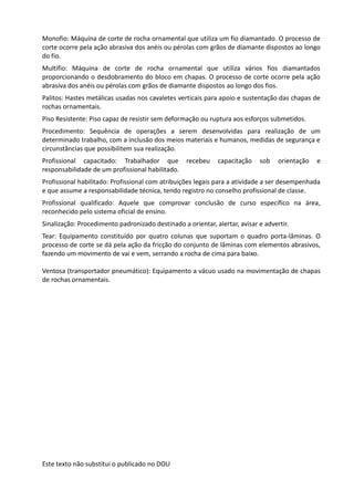 Este texto não substitui o publicado no DOU
Monofio: Máquina de corte de rocha ornamental que utiliza um fio diamantado. O processo de
corte ocorre pela ação abrasiva dos anéis ou pérolas com grãos de diamante dispostos ao longo
do fio.
Multifio: Máquina de corte de rocha ornamental que utiliza vários fios diamantados
proporcionando o desdobramento do bloco em chapas. O processo de corte ocorre pela ação
abrasiva dos anéis ou pérolas com grãos de diamante dispostos ao longo dos fios.
Palitos: Hastes metálicas usadas nos cavaletes verticais para apoio e sustentação das chapas de
rochas ornamentais.
Piso Resistente: Piso capaz de resistir sem deformação ou ruptura aos esforços submetidos.
Procedimento: Sequência de operações a serem desenvolvidas para realização de um
determinado trabalho, com a inclusão dos meios materiais e humanos, medidas de segurança e
circunstâncias que possibilitem sua realização.
Profissional capacitado: Trabalhador que recebeu capacitação sob orientação e
responsabilidade de um profissional habilitado.
Profissional habilitado: Profissional com atribuições legais para a atividade a ser desempenhada
e que assume a responsabilidade técnica, tendo registro no conselho profissional de classe.
Profissional qualificado: Aquele que comprovar conclusão de curso específico na área,
reconhecido pelo sistema oficial de ensino.
Sinalização: Procedimento padronizado destinado a orientar, alertar, avisar e advertir.
Tear: Equipamento constituído por quatro colunas que suportam o quadro porta-lâminas. O
processo de corte se dá pela ação da fricção do conjunto de lâminas com elementos abrasivos,
fazendo um movimento de vai e vem, serrando a rocha de cima para baixo.
Ventosa (transportador pneumático): Equipamento a vácuo usado na movimentação de chapas
de rochas ornamentais.
 