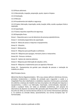 Este texto não substitui o publicado no DOU
12.10 Riscos adicionais.
12.11 Manutenção, inspeção, preparação, ajuste, reparo e limpeza
12.12 Sinalização.
12.13 Manuais
12.14 Procedimentos de trabalho e segurança.
12.15 Projeto, fabricação, importação, venda, locação, leilão, cessão a qualquer título e
exposição.
12.16 Capacitação.
12.17 Outros requisitos específicos de segurança.
12.18 Disposições finais.
Anexo I - Requisitos para o uso de detectores de presença optoeletrônicos.
Anexo II - Conteúdo programático da capacitação.
Anexo III - Meios de acesso a máquinas e equipamentos.
Anexo IV - Glossário.
Anexo V - Motosserras.
Anexo VI - Máquinas para panificação e confeitaria.
Anexo VII - Máquinas para açougue, mercearia, bares e restaurantes.
Anexo VIII - Prensas e similares.
Anexo IX - Injetora de materiais plásticos.
Anexo X - Máquinas para fabricação de calçados e afins.
Anexo XI - Máquinas e implementos para uso agrícola e florestal.
Anexo XII - Equipamentos de guindar para elevação de pessoas e realização de
trabalho em altura.
12.1 Princípios Gerais.
12.1.1 Esta Norma Regulamentadora - NR e seus anexos definem referências técnicas,
princípios fundamentais e medidas de proteção para resguardar a saúde e a
integridade física dos trabalhadores e estabelece requisitos mínimos para a prevenção
de acidentes e doenças do trabalho nas fases de projeto e de utilização de máquinas e
equipamentos, e ainda à sua fabricação, importação, comercialização, exposição e
cessão a qualquer título, em todas as atividades econômicas, sem prejuízo da
observância do disposto nas demais NRs aprovadas pela Portaria MTb n.º 3.214, de 8
de junho de 1978, nas normas técnicas oficiais ou nas normas internacionais aplicáveis
e, na ausência ou omissão destas, opcionalmente, nas normas Europeias tipo “C”
harmonizadas.
 