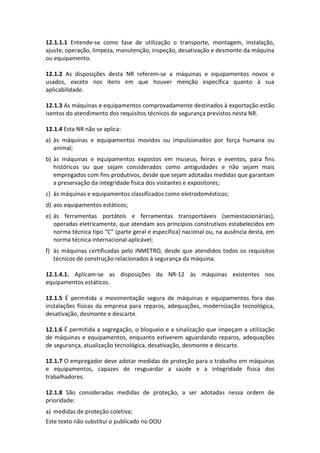 Este texto não substitui o publicado no DOU
12.1.1.1 Entende-se como fase de utilização o transporte, montagem, instalação,
ajuste, operação, limpeza, manutenção, inspeção, desativação e desmonte da máquina
ou equipamento.
12.1.2 As disposições desta NR referem-se a máquinas e equipamentos novos e
usados, exceto nos itens em que houver menção específica quanto à sua
aplicabilidade.
12.1.3 As máquinas e equipamentos comprovadamente destinados à exportação estão
isentos do atendimento dos requisitos técnicos de segurança previstos nesta NR.
12.1.4 Esta NR não se aplica:
a) às máquinas e equipamentos movidos ou impulsionados por força humana ou
animal;
b) às máquinas e equipamentos expostos em museus, feiras e eventos, para fins
históricos ou que sejam considerados como antiguidades e não sejam mais
empregados com fins produtivos, desde que sejam adotadas medidas que garantam
a preservação da integridade física dos visitantes e expositores;
c) às máquinas e equipamentos classificados como eletrodomésticos;
d) aos equipamentos estáticos;
e) às ferramentas portáteis e ferramentas transportáveis (semiestacionárias),
operadas eletricamente, que atendam aos princípios construtivos estabelecidos em
norma técnica tipo “C” (parte geral e específica) nacional ou, na ausência desta, em
norma técnica internacional aplicável;
f) às máquinas certificadas pelo INMETRO, desde que atendidos todos os requisitos
técnicos de construção relacionados à segurança da máquina.
12.1.4.1. Aplicam-se as disposições da NR-12 às máquinas existentes nos
equipamentos estáticos.
12.1.5 É permitida a movimentação segura de máquinas e equipamentos fora das
instalações físicas da empresa para reparos, adequações, modernização tecnológica,
desativação, desmonte e descarte.
12.1.6 É permitida a segregação, o bloqueio e a sinalização que impeçam a utilização
de máquinas e equipamentos, enquanto estiverem aguardando reparos, adequações
de segurança, atualização tecnológica, desativação, desmonte e descarte.
12.1.7 O empregador deve adotar medidas de proteção para o trabalho em máquinas
e equipamentos, capazes de resguardar a saúde e a integridade física dos
trabalhadores.
12.1.8 São consideradas medidas de proteção, a ser adotadas nessa ordem de
prioridade:
a) medidas de proteção coletiva;
 