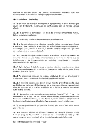 Este texto não substitui o publicado no DOU
ausência ou omissão destas, nas normas internacionais aplicáveis, estão em
conformidade com os requisitos de segurança previstos nessa NR.
12.2 Arranjo físico e instalações.
12.2.1 Nos locais de instalação de máquinas e equipamentos, as áreas de circulação
devem ser devidamente demarcadas em conformidade com as normas técnicas
oficiais.
12.2.1.1 É permitida a demarcação das áreas de circulação utilizando-se marcos,
balizas ou outros meios físicos.
12.2.1.2 As áreas de circulação devem ser mantidas desobstruídas.
12.2.2 A distância mínima entre máquinas, em conformidade com suas características
e aplicações, deve resguardar a segurança dos trabalhadores durante sua operação,
manutenção, ajuste, limpeza e inspeção, e permitir a movimentação dos segmentos
corporais, em face da natureza da tarefa.
12.2.3 As áreas de circulação e armazenamento de materiais e os espaços em torno de
máquinas devem ser projetados, dimensionados e mantidos de forma que os
trabalhadores e os transportadores de materiais, mecanizados e manuais,
movimentem-se com segurança.
12.2.4 O piso do local de trabalho onde se instalam máquinas e equipamentos e das
áreas de circulação devem ser resistentes às cargas a que estão sujeitos e não devem
oferecer riscos de acidentes
12.2.5 As ferramentas utilizadas no processo produtivo devem ser organizadas e
armazenadas ou dispostas em locais específicos para essa finalidade.
12.2.6 As máquinas estacionárias devem possuir medidas preventivas quanto à sua
estabilidade, de modo que não basculem e não se desloquem intempestivamente por
vibrações, choques, forças externas previsíveis, forças dinâmicas internas ou qualquer
outro motivo acidental.
12.2.6.1 As máquinas estacionárias instaladas a partir da Portaria SIT n.º 197, de 17 de
dezembro de 2010, D.O.U. de 24/12/2010, devem respeitar os requisitos necessários
fornecidos pelos fabricantes ou, na falta desses, o projeto elaborado por profissional
legalmente habilitado quanto à fundação, fixação, amortecimento, nivelamento.
12.2.7 Nas máquinas móveis que possuem rodízios, pelo menos dois deles devem
possuir travas.
12.2.8 As máquinas, as áreas de circulação, os postos de trabalho e quaisquer outros
locais em que possa haver trabalhadores devem ficar posicionados de modo que não
ocorra transporte e movimentação aérea de materiais sobre os trabalhadores.
 