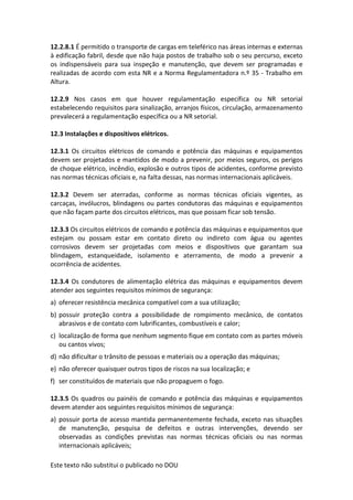 Este texto não substitui o publicado no DOU
12.2.8.1 É permitido o transporte de cargas em teleférico nas áreas internas e externas
à edificação fabril, desde que não haja postos de trabalho sob o seu percurso, exceto
os indispensáveis para sua inspeção e manutenção, que devem ser programadas e
realizadas de acordo com esta NR e a Norma Regulamentadora n.º 35 - Trabalho em
Altura.
12.2.9 Nos casos em que houver regulamentação específica ou NR setorial
estabelecendo requisitos para sinalização, arranjos físicos, circulação, armazenamento
prevalecerá a regulamentação específica ou a NR setorial.
12.3 Instalações e dispositivos elétricos.
12.3.1 Os circuitos elétricos de comando e potência das máquinas e equipamentos
devem ser projetados e mantidos de modo a prevenir, por meios seguros, os perigos
de choque elétrico, incêndio, explosão e outros tipos de acidentes, conforme previsto
nas normas técnicas oficiais e, na falta dessas, nas normas internacionais aplicáveis.
12.3.2 Devem ser aterradas, conforme as normas técnicas oficiais vigentes, as
carcaças, invólucros, blindagens ou partes condutoras das máquinas e equipamentos
que não façam parte dos circuitos elétricos, mas que possam ficar sob tensão.
12.3.3 Os circuitos elétricos de comando e potência das máquinas e equipamentos que
estejam ou possam estar em contato direto ou indireto com água ou agentes
corrosivos devem ser projetadas com meios e dispositivos que garantam sua
blindagem, estanqueidade, isolamento e aterramento, de modo a prevenir a
ocorrência de acidentes.
12.3.4 Os condutores de alimentação elétrica das máquinas e equipamentos devem
atender aos seguintes requisitos mínimos de segurança:
a) oferecer resistência mecânica compatível com a sua utilização;
b) possuir proteção contra a possibilidade de rompimento mecânico, de contatos
abrasivos e de contato com lubrificantes, combustíveis e calor;
c) localização de forma que nenhum segmento fique em contato com as partes móveis
ou cantos vivos;
d) não dificultar o trânsito de pessoas e materiais ou a operação das máquinas;
e) não oferecer quaisquer outros tipos de riscos na sua localização; e
f) ser constituídos de materiais que não propaguem o fogo.
12.3.5 Os quadros ou painéis de comando e potência das máquinas e equipamentos
devem atender aos seguintes requisitos mínimos de segurança:
a) possuir porta de acesso mantida permanentemente fechada, exceto nas situações
de manutenção, pesquisa de defeitos e outras intervenções, devendo ser
observadas as condições previstas nas normas técnicas oficiais ou nas normas
internacionais aplicáveis;
 