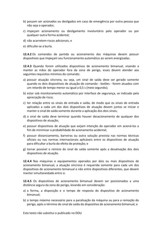 Este texto não substitui o publicado no DOU
b) possam ser acionados ou desligados em caso de emergência por outra pessoa que
não seja o operador;
c) impeçam acionamento ou desligamento involuntário pelo operador ou por
qualquer outra forma acidental;
d) não acarretem riscos adicionais; e
e) dificulte-se a burla.
12.4.2 Os comandos de partida ou acionamento das máquinas devem possuir
dispositivos que impeçam seu funcionamento automático ao serem energizadas.
12.4.3 Quando forem utilizados dispositivos de acionamento bimanual, visando a
manter as mãos do operador fora da zona de perigo, esses devem atender aos
seguintes requisitos mínimos do comando:
a) possuir atuação síncrona, ou seja, um sinal de saída deve ser gerado somente
quando os dois dispositivos de atuação do comando - botões - forem atuados com
um retardo de tempo menor ou igual a 0,5 s (meio segundo);
b) estar sob monitoramento automático por interface de segurança, se indicado pela
apreciação de risco;
c) ter relação entre os sinais de entrada e saída, de modo que os sinais de entrada
aplicados a cada um dos dois dispositivos de atuação devem juntos se iniciar e
manter o sinal de saída somente durante a aplicação dos dois sinais;
d) o sinal de saída deve terminar quando houver desacionamento de qualquer dos
dispositivos de atuação;
e) possuir dispositivos de atuação que exijam intenção do operador em acioná-los a
fim de minimizar a probabilidade de acionamento acidental;
f) possuir distanciamento, barreiras ou outra solução prevista nas normas técnicas
oficiais ou nas normas internacionais aplicáveis entre os dispositivos de atuação
para dificultar a burla do efeito de proteção; e
g) tornar possível o reinício do sinal de saída somente após a desativação dos dois
dispositivos de atuação.
12.4.4 Nas máquinas e equipamentos operados por dois ou mais dispositivos de
acionamento bimanual, a atuação síncrona é requerida somente para cada um dos
dispositivos de acionamento bimanual e não entre dispositivos diferentes, que devem
manter simultaneidade entre si.
12.4.5 Os dispositivos de acionamento bimanual devem ser posicionados a uma
distância segura da zona de perigo, levando em consideração:
a) a forma, a disposição e o tempo de resposta do dispositivo de acionamento
bimanual;
b) o tempo máximo necessário para a paralisação da máquina ou para a remoção do
perigo, após o término do sinal de saída do dispositivo de acionamento bimanual; e
 