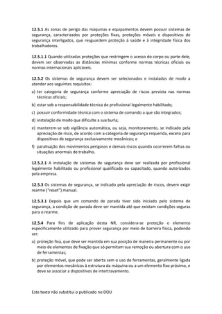 Este texto não substitui o publicado no DOU
12.5.1 As zonas de perigo das máquinas e equipamentos devem possuir sistemas de
segurança, caracterizados por proteções fixas, proteções móveis e dispositivos de
segurança interligados, que resguardem proteção à saúde e à integridade física dos
trabalhadores.
12.5.1.1 Quando utilizadas proteções que restringem o acesso do corpo ou parte dele,
devem ser observadas as distâncias mínimas conforme normas técnicas oficiais ou
normas internacionais aplicáveis.
12.5.2 Os sistemas de segurança devem ser selecionados e instalados de modo a
atender aos seguintes requisitos:
a) ter categoria de segurança conforme apreciação de riscos prevista nas normas
técnicas oficiais;
b) estar sob a responsabilidade técnica de profissional legalmente habilitado;
c) possuir conformidade técnica com o sistema de comando a que são integrados;
d) instalação de modo que dificulte a sua burla;
e) manterem-se sob vigilância automática, ou seja, monitoramento, se indicado pela
apreciação de risco, de acordo com a categoria de segurança requerida, exceto para
dispositivos de segurança exclusivamente mecânicos; e
f) paralisação dos movimentos perigosos e demais riscos quando ocorrerem falhas ou
situações anormais de trabalho.
12.5.2.1 A instalação de sistemas de segurança deve ser realizada por profissional
legalmente habilitado ou profissional qualificado ou capacitado, quando autorizados
pela empresa.
12.5.3 Os sistemas de segurança, se indicado pela apreciação de riscos, devem exigir
rearme (“reset”) manual.
12.5.3.1 Depois que um comando de parada tiver sido iniciado pelo sistema de
segurança, a condição de parada deve ser mantida até que existam condições seguras
para o rearme.
12.5.4 Para fins de aplicação desta NR, considera-se proteção o elemento
especificamente utilizado para prover segurança por meio de barreira física, podendo
ser:
a) proteção fixa, que deve ser mantida em sua posição de maneira permanente ou por
meio de elementos de fixação que só permitam sua remoção ou abertura com o uso
de ferramentas;
b) proteção móvel, que pode ser aberta sem o uso de ferramentas, geralmente ligada
por elementos mecânicos à estrutura da máquina ou a um elemento fixo próximo, e
deve se associar a dispositivos de intertravamento.
 