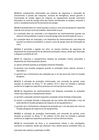 Este texto não substitui o publicado no DOU
12.5.5 Os componentes relacionados aos sistemas de segurança e comandos de
acionamento e parada das máquinas, inclusive de emergência, devem garantir a
manutenção do estado seguro da máquina ou equipamento quando ocorrerem
flutuações no nível de energia além dos limites considerados no projeto, incluindo o
corte e restabelecimento do fornecimento de energia.
12.5.6 A proteção deve ser móvel quando o acesso a uma zona de perigo for requerido
mais de uma vez por turno de trabalho, observando-se que:
a) a proteção deve ser associada a um dispositivo de intertravamento quando sua
abertura não possibilitar o acesso à zona de perigo antes da eliminação do risco; e
b) a proteção deve ser associada a um dispositivo de intertravamento com bloqueio
quando sua abertura possibilitar o acesso à zona de perigo antes da eliminação do
risco.
12.5.6.1 É permitida a ligação em série, na mesma interface de segurança, de
dispositivos de intertravamento de diferentes proteções móveis, desde que observado
o disposto na ISO/TR 24.119.
12.5.7 As máquinas e equipamentos dotados de proteções móveis associadas a
dispositivos de intertravamento devem:
a) operar somente quando as proteções estiverem fechadas;
b) paralisar suas funções perigosas quando as proteções forem abertas durante a
operação; e
c) garantir que o fechamento das proteções por si só não possa dar início às funções
perigosas.
12.5.7.1 A utilização de proteções intertravadas com comando de partida, como
exceção ao previsto na alínea “c” do subitem 12.5.7, deve ser limitada e aplicada
conforme as exigências específicas previstas em normas técnicas oficiais.
12.5.8 Os dispositivos de intertravamento com bloqueio associados às proteções
móveis das máquinas e equipamentos devem:
a) permitir a operação somente enquanto a proteção estiver fechada e bloqueada;
b) manter a proteção fechada e bloqueada até que tenha sido eliminado o risco de
lesão devido às funções perigosas da máquina ou do equipamento; e
c) garantir que o fechamento e bloqueio da proteção por si só não possa dar início às
funções perigosas da máquina ou do equipamento.
12.5.8.1 A utilização de proteções intertravadas com comando de partida, como
exceção ao previsto na alínea “c” do subitem 12.5.8, deve ser limitada e aplicada
conforme as exigências específicas previstas em normas técnicas oficiais.
12.5.9 As transmissões de força e os componentes móveis a elas interligados,
acessíveis ou expostos, desde que ofereçam risco, devem possuir proteções fixas, ou
 