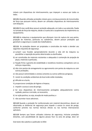 Este texto não substitui o publicado no DOU
móveis com dispositivos de intertravamento, que impeçam o acesso por todos os
lados.
12.5.9.1 Quando utilizadas proteções móveis para o enclausuramento de transmissões
de força que possuam inércia, devem ser utilizados dispositivos de intertravamento
com bloqueio.
12.5.9.2 O eixo cardã deve possuir proteção adequada, em toda a sua extensão, fixada
na tomada de força da máquina, desde a cruzeta até o acoplamento do implemento ou
equipamento.
12.5.10 As máquinas e equipamentos que ofereçam risco de ruptura de suas partes,
projeção de materiais, partículas ou substâncias, devem possuir proteções que
garantam a segurança e a saúde dos trabalhadores.
12.5.11 As proteções devem ser projetadas e construídas de modo a atender aos
seguintes requisitos de segurança:
a) cumprir suas funções apropriadamente durante a vida útil da máquina ou
possibilitar a reposição de partes deterioradas ou danificadas;
b) ser constituídas de materiais resistentes e adequados à contenção de projeção de
peças, materiais e partículas;
c) fixação firme e garantia de estabilidade e resistência mecânica compatíveis com os
esforços requeridos;
d) não criar pontos de esmagamento ou agarramento com partes da máquina ou com
outras proteções;
e) não possuir extremidades e arestas cortantes ou outras saliências perigosas;
f) resistir às condições ambientais do local onde estão instaladas;
g) dificulte-se a burla;
h) proporcionar condições de higiene e limpeza;
i) impedir o acesso à zona de perigo;
j) ter seus dispositivos de intertravamento protegidos adequadamente contra
sujidade, poeiras e corrosão, se necessário;
k) ter ação positiva, ou seja, atuação de modo positivo; e
l) não acarretar riscos adicionais.
12.5.12 Quando a proteção for confeccionada com material descontínuo, devem ser
observadas as distâncias de segurança para impedir o acesso às zonas de perigo,
conforme previsto nas normas técnicas oficiais ou nas normas internacionais
aplicáveis.
12.5.13 Sempre que forem utilizados sistemas de segurança, inclusive proteções
distantes, com possibilidade de alguma pessoa ficar na zona de perigo, deve ser
 