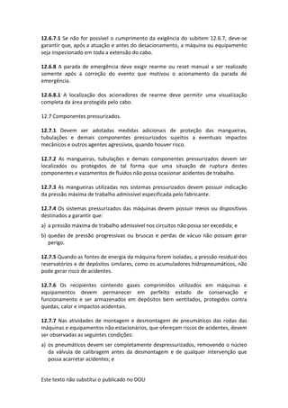 Este texto não substitui o publicado no DOU
12.6.7.1 Se não for possível o cumprimento da exigência do subitem 12.6.7, deve-se
garantir que, após a atuação e antes do desacionamento, a máquina ou equipamento
seja inspecionado em toda a extensão do cabo.
12.6.8 A parada de emergência deve exigir rearme ou reset manual a ser realizado
somente após a correção do evento que motivou o acionamento da parada de
emergência.
12.6.8.1 A localização dos acionadores de rearme deve permitir uma visualização
completa da área protegida pelo cabo.
12.7 Componentes pressurizados.
12.7.1 Devem ser adotadas medidas adicionais de proteção das mangueiras,
tubulações e demais componentes pressurizados sujeitos a eventuais impactos
mecânicos e outros agentes agressivos, quando houver risco.
12.7.2 As mangueiras, tubulações e demais componentes pressurizados devem ser
localizados ou protegidos de tal forma que uma situação de ruptura destes
componentes e vazamentos de fluidos não possa ocasionar acidentes de trabalho.
12.7.3 As mangueiras utilizadas nos sistemas pressurizados devem possuir indicação
da pressão máxima de trabalho admissível especificada pelo fabricante.
12.7.4 Os sistemas pressurizados das máquinas devem possuir meios ou dispositivos
destinados a garantir que:
a) a pressão máxima de trabalho admissível nos circuitos não possa ser excedida; e
b) quedas de pressão progressivas ou bruscas e perdas de vácuo não possam gerar
perigo.
12.7.5 Quando as fontes de energia da máquina forem isoladas, a pressão residual dos
reservatórios e de depósitos similares, como os acumuladores hidropneumáticos, não
pode gerar risco de acidentes.
12.7.6 Os recipientes contendo gases comprimidos utilizados em máquinas e
equipamentos devem permanecer em perfeito estado de conservação e
funcionamento e ser armazenados em depósitos bem ventilados, protegidos contra
quedas, calor e impactos acidentais.
12.7.7 Nas atividades de montagem e desmontagem de pneumáticos das rodas das
máquinas e equipamentos não estacionários, que ofereçam riscos de acidentes, devem
ser observadas as seguintes condições:
a) os pneumáticos devem ser completamente despressurizados, removendo o núcleo
da válvula de calibragem antes da desmontagem e de qualquer intervenção que
possa acarretar acidentes; e
 