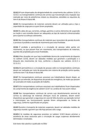 Este texto não substitui o publicado no DOU
12.8.2.3 Ficam dispensados da obrigatoriedade do cumprimento dos subitens 12.8.2 e
12.8.2.1 os transportadores contínuos de correia cuja manutenção e/ou inspeção seja
realizada por meio de plataformas móveis ou elevatórias, atendidos os requisitos do
item 4 do Anexo III desta NR.
12.8.3 Os transportadores de materiais somente devem ser utilizados para o tipo e
capacidade de carga para os quais foram projetados.
12.8.4 Os cabos de aço, correntes, eslingas, ganchos e outros elementos de suspensão
ou tração e suas conexões devem ser adequados ao tipo de material e dimensionados
para suportar os esforços solicitantes.
12.8.5 Nos transportadores contínuos de materiais que necessitem de parada durante
o processo é proibida a reversão de movimento para esta finalidade.
12.8.6 É proibida a permanência e a circulação de pessoas sobre partes em
movimento, ou que possam ficar em movimento, dos transportadores de materiais,
quando não projetadas para essas finalidades.
12.8.6.1 Nas situações em que haja inviabilidade técnica do cumprimento do disposto
no subitem 12.8.6, devem ser adotadas medidas que garantam a paralisação e o
bloqueio dos movimentos de risco, conforme o disposto nos subitens 12.11.3 e
12.11.3.1.
12.8.6.2 A permanência e a circulação de pessoas sobre os transportadores contínuos
devem ser realizadas por meio de passarelas com sistema de proteção contra quedas,
conforme item 7 do Anexo III desta NR.
12.8.7 Os transportadores contínuos acessíveis aos trabalhadores devem dispor, ao
longo de sua extensão, de dispositivos de parada de emergência, de modo que possam
ser acionados em todas as posições de trabalho.
12.8.7.1 Os transportadores contínuos acessíveis aos trabalhadores ficam dispensados
do cumprimento da exigência do subitem 12.8.7 se a análise de risco assim indicar.
12.8.8 Nos transportadores contínuos de correia cujo desalinhamento anormal da
correia ou sobrecarga de materiais ofereçam riscos de acidentes, devem existir
dispositivos que garantam a segurança em caso de falha durante sua operação normal
e interrompam seu funcionamento quando forem ultrapassados os limites de
segurança, conforme especificado em projeto.
12.8.9 Durante o transporte de materiais suspensos, devem ser adotadas medidas de
segurança visando a garantir que não haja pessoas sob a carga.
12.8.9.1 As medidas de segurança previstas no subitem 12.8.9 devem priorizar a
existência de áreas exclusivas para a circulação de cargas suspensas devidamente
delimitadas e sinalizadas.
 
