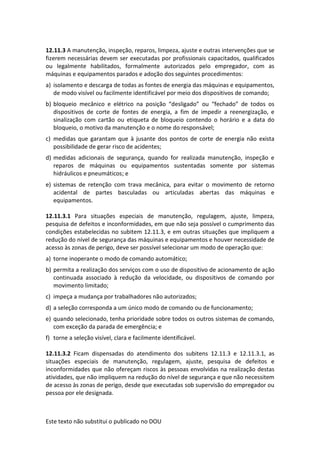 Este texto não substitui o publicado no DOU
12.11.3 A manutenção, inspeção, reparos, limpeza, ajuste e outras intervenções que se
fizerem necessárias devem ser executadas por profissionais capacitados, qualificados
ou legalmente habilitados, formalmente autorizados pelo empregador, com as
máquinas e equipamentos parados e adoção dos seguintes procedimentos:
a) isolamento e descarga de todas as fontes de energia das máquinas e equipamentos,
de modo visível ou facilmente identificável por meio dos dispositivos de comando;
b) bloqueio mecânico e elétrico na posição “desligado” ou “fechado” de todos os
dispositivos de corte de fontes de energia, a fim de impedir a reenergização, e
sinalização com cartão ou etiqueta de bloqueio contendo o horário e a data do
bloqueio, o motivo da manutenção e o nome do responsável;
c) medidas que garantam que à jusante dos pontos de corte de energia não exista
possibilidade de gerar risco de acidentes;
d) medidas adicionais de segurança, quando for realizada manutenção, inspeção e
reparos de máquinas ou equipamentos sustentadas somente por sistemas
hidráulicos e pneumáticos; e
e) sistemas de retenção com trava mecânica, para evitar o movimento de retorno
acidental de partes basculadas ou articuladas abertas das máquinas e
equipamentos.
12.11.3.1 Para situações especiais de manutenção, regulagem, ajuste, limpeza,
pesquisa de defeitos e inconformidades, em que não seja possível o cumprimento das
condições estabelecidas no subitem 12.11.3, e em outras situações que impliquem a
redução do nível de segurança das máquinas e equipamentos e houver necessidade de
acesso às zonas de perigo, deve ser possível selecionar um modo de operação que:
a) torne inoperante o modo de comando automático;
b) permita a realização dos serviços com o uso de dispositivo de acionamento de ação
continuada associado à redução da velocidade, ou dispositivos de comando por
movimento limitado;
c) impeça a mudança por trabalhadores não autorizados;
d) a seleção corresponda a um único modo de comando ou de funcionamento;
e) quando selecionado, tenha prioridade sobre todos os outros sistemas de comando,
com exceção da parada de emergência; e
f) torne a seleção visível, clara e facilmente identificável.
12.11.3.2 Ficam dispensadas do atendimento dos subitens 12.11.3 e 12.11.3.1, as
situações especiais de manutenção, regulagem, ajuste, pesquisa de defeitos e
inconformidades que não ofereçam riscos às pessoas envolvidas na realização destas
atividades, que não impliquem na redução do nível de segurança e que não necessitem
de acesso às zonas de perigo, desde que executadas sob supervisão do empregador ou
pessoa por ele designada.
 
