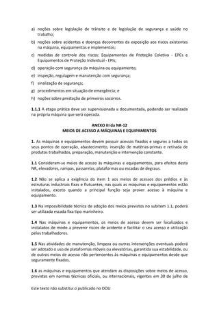 Este texto não substitui o publicado no DOU
a) noções sobre legislação de trânsito e de legislação de segurança e saúde no
trabalho;
b) noções sobre acidentes e doenças decorrentes da exposição aos riscos existentes
na máquina, equipamentos e implementos;
c) medidas de controle dos riscos: Equipamentos de Proteção Coletiva - EPCs e
Equipamentos de Proteção Individual - EPIs;
d) operação com segurança da máquina ou equipamento;
e) inspeção, regulagem e manutenção com segurança;
f) sinalização de segurança;
g) procedimentos em situação de emergência; e
h) noções sobre prestação de primeiros socorros.
1.1.1 A etapa prática deve ser supervisionada e documentada, podendo ser realizada
na própria máquina que será operada.
ANEXO III da NR-12
MEIOS DE ACESSO A MÁQUINAS E EQUIPAMENTOS
1. As máquinas e equipamentos devem possuir acessos fixados e seguros a todos os
seus pontos de operação, abastecimento, inserção de matérias-primas e retirada de
produtos trabalhados, preparação, manutenção e intervenção constante.
1.1 Consideram-se meios de acesso às máquinas e equipamentos, para efeitos desta
NR, elevadores, rampas, passarelas, plataformas ou escadas de degraus.
1.2 Não se aplica a exigência do item 1 aos meios de acessos dos prédios e às
estruturas industriais fixas e flutuantes, nas quais as máquinas e equipamentos estão
instalados, exceto quando a principal função seja prover acesso à máquina e
equipamento.
1.3 Na impossibilidade técnica de adoção dos meios previstos no subitem 1.1, poderá
ser utilizada escada fixa tipo marinheiro.
1.4 Nas máquinas e equipamentos, os meios de acesso devem ser localizados e
instalados de modo a prevenir riscos de acidente e facilitar o seu acesso e utilização
pelos trabalhadores.
1.5 Nas atividades de manutenção, limpeza ou outras intervenções eventuais poderá
ser adotado o uso de plataformas móveis ou elevatórias, garantida sua estabilidade, ou
de outros meios de acesso não pertencentes às máquinas e equipamentos desde que
seguramente fixados.
1.6 as máquinas e equipamentos que atendam as disposições sobre meios de acesso,
previstas em normas técnicas oficiais, ou internacionais, vigentes em 30 de julho de
 