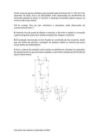 Este texto não substitui o publicado no DOU
7.1 Os meios de acesso instalados antes da publicação da Portaria SIT n.º 197, de 17 de
dezembro de 2010, D.O.U. de 24/12/2010, ficam dispensados do atendimento da
dimensão indicada na alínea “c” do item 7, devendo o travessão superior possuir no
mínimo 1,00 m (um metro).
7.2 As escadas fixas do tipo marinheiro e elevadores estão dispensadas do
cumprimento do item 7.
8. Havendo risco de queda de objetos e materiais, o vão entre o rodapé e o travessão
superior do guarda corpo deve receber proteção fixa, integral e resistente.
8.1 A proteção mencionada no item 8 pode ser constituída de tela resistente, desde
que sua malha não permita a passagem de qualquer objeto ou material que possa
causar lesões aos trabalhadores.
9. Para o sistema de proteção contra quedas em plataformas utilizadas em operações
de abastecimento ou que acumulam sujidades, é permitida a adoção das dimensões da
Figura 3 deste Anexo.
 
