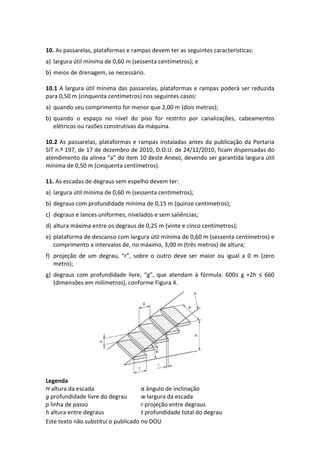 Este texto não substitui o publicado no DOU
10. As passarelas, plataformas e rampas devem ter as seguintes características:
a) largura útil mínima de 0,60 m (sessenta centímetros); e
b) meios de drenagem, se necessário.
10.1 A largura útil mínima das passarelas, plataformas e rampas poderá ser reduzida
para 0,50 m (cinquenta centímetros) nos seguintes casos:
a) quando seu comprimento for menor que 2,00 m (dois metros);
b) quando o espaço no nível do piso for restrito por canalizações, cabeamentos
elétricos ou razões construtivas da máquina.
10.2 As passarelas, plataformas e rampas instaladas antes da publicação da Portaria
SIT n.º 197, de 17 de dezembro de 2010, D.O.U. de 24/12/2010, ficam dispensadas do
atendimento da alínea “a” do item 10 deste Anexo, devendo ser garantida largura útil
mínima de 0,50 m (cinquenta centímetros).
11. As escadas de degraus sem espelho devem ter:
a) largura útil mínima de 0,60 m (sessenta centímetros);
b) degraus com profundidade mínima de 0,15 m (quinze centímetros);
c) degraus e lances uniformes, nivelados e sem saliências;
d) altura máxima entre os degraus de 0,25 m (vinte e cinco centímetros);
e) plataforma de descanso com largura útil mínima de 0,60 m (sessenta centímetros) e
comprimento a intervalos de, no máximo, 3,00 m (três metros) de altura;
f) projeção de um degrau, “r”, sobre o outro deve ser maior ou igual a 0 m (zero
metro);
g) degraus com profundidade livre, “g”, que atendam à fórmula: 600≤ g +2h ≤ 660
(dimensões em milímetros), conforme Figura 4.
Legenda
H altura da escada α ângulo de inclinação
g profundidade livre do degrau w largura da escada
p linha de passo r projeção entre degraus
h altura entre degraus t profundidade total do degrau
 