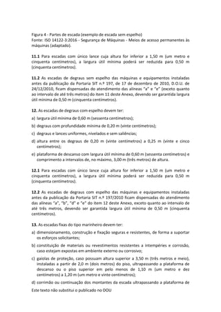 Este texto não substitui o publicado no DOU
Figura 4 - Partes de escada (exemplo de escada sem espelho)
Fonte: ISO 14122-3:2016 - Segurança de Máquinas - Meios de acesso permanentes às
máquinas (adaptado).
11.1 Para escadas com único lance cuja altura for inferior a 1,50 m (um metro e
cinquenta centímetros), a largura útil mínima poderá ser reduzida para 0,50 m
(cinquenta centímetros).
11.2 As escadas de degraus sem espelho das máquinas e equipamentos instaladas
antes da publicação da Portaria SIT n.º 197, de 17 de dezembro de 2010, D.O.U. de
24/12/2010, ficam dispensadas do atendimento das alíneas “a” e “e” (exceto quanto
ao intervalo de até três metros) do item 11 deste Anexo, devendo ser garantida largura
útil mínima de 0,50 m (cinquenta centímetros).
12. As escadas de degraus com espelho devem ter:
a) largura útil mínima de 0,60 m (sessenta centímetros);
b) degraus com profundidade mínima de 0,20 m (vinte centímetros);
c) degraus e lances uniformes, nivelados e sem saliências;
d) altura entre os degraus de 0,20 m (vinte centímetros) a 0,25 m (vinte e cinco
centímetros);
e) plataforma de descanso com largura útil mínima de 0,60 m (sessenta centímetros) e
comprimento a intervalos de, no máximo, 3,00 m (três metros) de altura.
12.1 Para escadas com único lance cuja altura for inferior a 1,50 m (um metro e
cinquenta centímetros), a largura útil mínima poderá ser reduzida para 0,50 m
(cinquenta centímetros).
12.2 As escadas de degraus com espelho das máquinas e equipamentos instaladas
antes da publicação da Portaria SIT n.º 197/2010 ficam dispensadas do atendimento
das alíneas “a”, “b”, “d” e “e” do item 12 deste Anexo, exceto quanto ao intervalo de
até três metros, devendo ser garantida largura útil mínima de 0,50 m (cinquenta
centímetros).
13. As escadas fixas do tipo marinheiro devem ter:
a) dimensionamento, construção e fixação seguras e resistentes, de forma a suportar
os esforços solicitantes;
b) constituição de materiais ou revestimentos resistentes a intempéries e corrosão,
caso estejam expostas em ambiente externo ou corrosivo;
c) gaiolas de proteção, caso possuam altura superior a 3,50 m (três metros e meio),
instaladas a partir de 2,0 m (dois metros) do piso, ultrapassando a plataforma de
descanso ou o piso superior em pelo menos de 1,10 m (um metro e dez
centímetros) a 1,20 m (um metro e vinte centímetros);
d) corrimão ou continuação dos montantes da escada ultrapassando a plataforma de
 