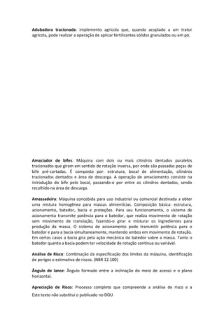 Este texto não substitui o publicado no DOU
Adubadora tracionada: implemento agrícola que, quando acoplado a um trator
agrícola, pode realizar a operação de aplicar fertilizantes sólidos granulados ou em pó.
Amaciador de bifes: Máquina com dois ou mais cilindros dentados paralelos
tracionados que giram em sentido de rotação inversa, por onde são passadas peças de
bife pré-cortadas. É composto por: estrutura, bocal de alimentação, cilindros
tracionados dentados e área de descarga. A operação de amaciamento consiste na
introdução do bife pelo bocal, passando-o por entre os cilindros dentados, sendo
recolhido na área de descarga.
Amassadeira: Máquina concebida para uso industrial ou comercial destinada a obter
uma mistura homogênea para massas alimentícias. Composição básica: estrutura,
acionamento, batedor, bacia e proteções. Para seu funcionamento, o sistema de
acionamento transmite potência para o batedor, que realiza movimento de rotação
sem movimento de translação, fazendo-o girar e misturar os ingredientes para
produção da massa. O sistema de acionamento pode transmitir potência para o
batedor e para a bacia simultaneamente, mantendo ambos em movimento de rotação.
Em certos casos a bacia gira pela ação mecânica do batedor sobre a massa. Tanto o
batedor quanto a bacia podem ter velocidade de rotação contínua ou variável.
Análise de Risco: Combinação da especificação dos limites da máquina, identificação
de perigos e estimativa de riscos. (NBR 12.100)
Ângulo de lance: Ângulo formado entre a inclinação do meio de acesso e o plano
horizontal.
Apreciação de Risco: Processo completo que compreende a análise de risco e a
 