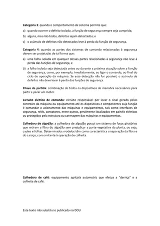 Este texto não substitui o publicado no DOU
Categoria 3: quando o comportamento de sistema permite que:
a) quando ocorrer o defeito isolado, a função de segurança sempre seja cumprida;
b) alguns, mas não todos, defeitos sejam detectados; e
c) o acúmulo de defeitos não detectados leve à perda da função de segurança.
Categoria 4: quando as partes dos sistemas de comando relacionadas à segurança
devem ser projetadas de tal forma que:
a) uma falha isolada em qualquer dessas partes relacionadas à segurança não leve à
perda das funções de segurança, e
b) a falha isolada seja detectada antes ou durante a próxima atuação sobre a função
de segurança, como, por exemplo, imediatamente, ao ligar o comando, ao final do
ciclo de operação da máquina. Se essa detecção não for possível, o acúmulo de
defeitos não deve levar à perda das funções de segurança.
Chave de partida: combinação de todos os dispositivos de manobra necessários para
partir e parar um motor.
Circuito elétrico de comando: circuito responsável por levar o sinal gerado pelos
controles da máquina ou equipamento até os dispositivos e componentes cuja função
é comandar o acionamento das máquinas e equipamentos, tais como interfaces de
segurança, relés, contatores, entre outros, geralmente localizados em painéis elétricos
ou protegidos pela estrutura ou carenagem das máquinas e equipamentos.
Colhedora de algodão: a colhedora de algodão possui um sistema de fusos giratórios
que retiram a fibra do algodão sem prejudicar a parte vegetativa da planta, ou seja,
caules e folhas. Determinados modelos têm como característica a separação da fibra e
do caroço, concomitante à operação de colheita.
Colhedora de café: equipamento agrícola automotriz que efetua a “derriça” e a
colheita de café.
 