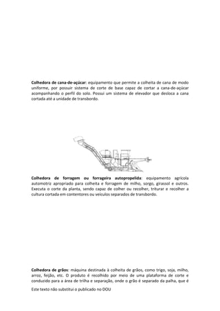Este texto não substitui o publicado no DOU
Colhedora de cana-de-açúcar: equipamento que permite a colheita de cana de modo
uniforme, por possuir sistema de corte de base capaz de cortar a cana-de-açúcar
acompanhando o perfil do solo. Possui um sistema de elevador que desloca a cana
cortada até a unidade de transbordo.
Colhedora de forragem ou forrageira autopropelida: equipamento agrícola
automotriz apropriado para colheita e forragem de milho, sorgo, girassol e outros.
Executa o corte da planta, sendo capaz de colher ou recolher, triturar e recolher a
cultura cortada em contentores ou veículos separados de transbordo.
Colhedora de grãos: máquina destinada à colheita de grãos, como trigo, soja, milho,
arroz, feijão, etc. O produto é recolhido por meio de uma plataforma de corte e
conduzido para a área de trilha e separação, onde o grão é separado da palha, que é
 