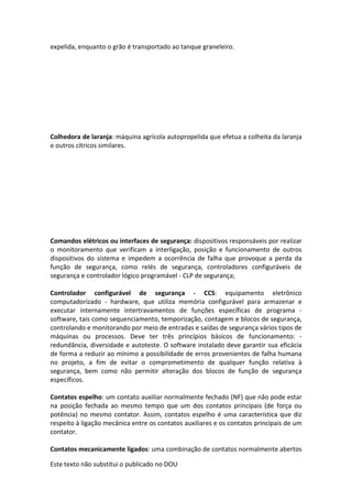 Este texto não substitui o publicado no DOU
expelida, enquanto o grão é transportado ao tanque graneleiro.
Colhedora de laranja: máquina agrícola autopropelida que efetua a colheita da laranja
e outros cítricos similares.
Comandos elétricos ou interfaces de segurança: dispositivos responsáveis por realizar
o monitoramento que verificam a interligação, posição e funcionamento de outros
dispositivos do sistema e impedem a ocorrência de falha que provoque a perda da
função de segurança, como relés de segurança, controladores configuráveis de
segurança e controlador lógico programável - CLP de segurança;
Controlador configurável de segurança - CCS: equipamento eletrônico
computadorizado - hardware, que utiliza memória configurável para armazenar e
executar internamente intertravamentos de funções específicas de programa -
software, tais como sequenciamento, temporização, contagem e blocos de segurança,
controlando e monitorando por meio de entradas e saídas de segurança vários tipos de
máquinas ou processos. Deve ter três princípios básicos de funcionamento: -
redundância, diversidade e autoteste. O software instalado deve garantir sua eficácia
de forma a reduzir ao mínimo a possibilidade de erros provenientes de falha humana
no projeto, a fim de evitar o comprometimento de qualquer função relativa à
segurança, bem como não permitir alteração dos blocos de função de segurança
específicos.
Contatos espelho: um contato auxiliar normalmente fechado (NF) que não pode estar
na posição fechada ao mesmo tempo que um dos contatos principais (de força ou
potência) no mesmo contator. Assim, contatos espelho é uma característica que diz
respeito à ligação mecânica entre os contatos auxiliares e os contatos principais de um
contator.
Contatos mecanicamente ligados: uma combinação de contatos normalmente abertos
 
