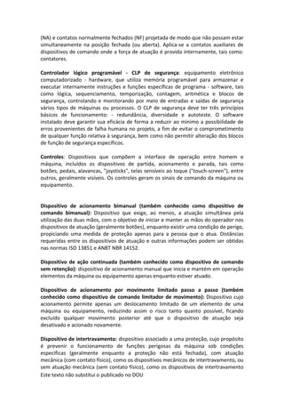 Este texto não substitui o publicado no DOU
(NA) e contatos normalmente fechados (NF) projetada de modo que não possam estar
simultaneamente na posição fechada (ou aberta). Aplica-se a contatos auxiliares de
dispositivos de comando onde a força de atuação é provida internamente, tais como:
contatores.
Controlador lógico programável - CLP de segurança: equipamento eletrônico
computadorizado - hardware, que utiliza memória programável para armazenar e
executar internamente instruções e funções específicas de programa - software, tais
como lógica, sequenciamento, temporização, contagem, aritmética e blocos de
segurança, controlando e monitorando por meio de entradas e saídas de segurança
vários tipos de máquinas ou processos. O CLP de segurança deve ter três princípios
básicos de funcionamento: - redundância, diversidade e autoteste. O software
instalado deve garantir sua eficácia de forma a reduzir ao mínimo a possibilidade de
erros provenientes de falha humana no projeto, a fim de evitar o comprometimento
de qualquer função relativa à segurança, bem como não permitir alteração dos blocos
de função de segurança específicos.
Controles: Dispositivos que compõem a interface de operação entre homem e
máquina, incluídos os dispositivos de partida, acionamento e parada, tais como
botões, pedais, alavancas, "joysticks", telas sensíveis ao toque ("touch-screen"), entre
outros, geralmente visíveis. Os controles geram os sinais de comando da máquina ou
equipamento.
Dispositivo de acionamento bimanual (também conhecido como dispositivo de
comando bimanual): Dispositivo que exige, ao menos, a atuação simultânea pela
utilização das duas mãos, com o objetivo de iniciar e manter as mãos do operador nos
dispositivos de atuação (geralmente botões), enquanto existir uma condição de perigo,
propiciando uma medida de proteção apenas para a pessoa que o atua. Distâncias
requeridas entre os dispositivos de atuação e outras informações podem ser obtidas
nas normas ISO 13851 e ANBT NBR 14152.
Dispositivo de ação continuada (também conhecido como dispositivo de comando
sem retenção): dispositivo de acionamento manual que inicia e mantém em operação
elementos da máquina ou equipamento apenas enquanto estiver atuado.
Dispositivo de acionamento por movimento limitado passo a passo (também
conhecido como dispositivo de comando limitador de movimento): Dispositivo cujo
acionamento permite apenas um deslocamento limitado de um elemento de uma
máquina ou equipamento, reduzindo assim o risco tanto quanto possível, ficando
excluído qualquer movimento posterior até que o dispositivo de atuação seja
desativado e acionado novamente.
Dispositivo de intertravamento: dispositivo associado a uma proteção, cujo propósito
é prevenir o funcionamento de funções perigosas da máquina sob condições
especificas (geralmente enquanto a proteção não está fechada), com atuação
mecânica (com contato físico), como os dispositivos mecânicos de intertravamento, ou
sem atuação mecânica (sem contato físico), como os dispositivos de intertravamento
 