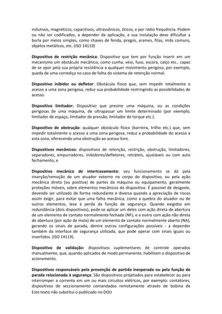 Este texto não substitui o publicado no DOU
indutivos, magnéticos, capacitivos, ultrassônicos, óticos, e por rádio frequência. Podem
ou não ser codificados, a depender da aplicação, e sua instalação deve dificultar a
burla por meios simples, como chaves de fenda, pregos, arames, fitas, imãs comuns,
objetos metálicos, etc. (ISO 14119)
Dispositivo de restrição mecânica: Dispositivo que tem por função inserir em um
mecanismo um obstáculo mecânico, como cunha, veio, fuso, escora, calço etc., capaz
de se opor pela sua própria resistência a qualquer movimento perigoso, por exemplo,
queda de uma corrediça no caso de falha do sistema de retenção normal.
Dispositivo inibidor ou defletor: Obstáculo físico que, sem impedir totalmente o
acesso a uma zona perigosa, reduz sua probabilidade restringindo as possibilidades de
acesso.
Dispositivo limitador: Dispositivo que previne uma máquina, ou as condições
perigosas de uma máquina, de ultrapassar um limite determinado (por exemplo,
limitador de espaço, limitador de pressão, limitador de torque etc.).
Dispositivo de obstrução: qualquer obstáculo físico (barreira, trilho etc.) que, sem
impedir totalmente o acesso a uma zona perigosa, reduz a probabilidade do acesso a
esta zona, oferecendo uma obstrução ao acesso livre.
Dispositivos mecânicos: dispositivos de retenção, restrição, obstrução, limitadores,
separadores, empurradores, inibidores/defletores, retráteis, ajustáveis ou com auto
fechamento; e
Dispositivo mecânico de intertravamento: seu funcionamento se dá pela
inserção/remoção de um atuador externo no corpo do dispositivo, ou pela ação
mecânica direta (ou positiva) de partes da máquina ou equipamento, geralmente
proteções móveis, sobre elementos mecânicos do dispositivo. É passível de desgaste,
devendo ser utilizado de forma redundante e diversa quando a apreciação de riscos
assim exigir, para evitar que uma falha mecânica, como a quebra do atuador ou de
outros elementos, leve à perda da função de segurança. Quando exigidos em
redundância (dois dispositivos), pode-se aplicar um deles com ação direta de abertura
de um elemento de contato normalmente fechado (NF), e o outro com ação não direta
de abertura (por ação de mola) de um elemento de contato normalmente aberto (NA),
gerando os sinais de parada, dentre outras configurações possíveis - a depender
também da interface de segurança utilizada, que pode operar com sinais iguais ou
invertidos. (ISO 14119).
Dispositivo de validação: dispositivos suplementares de controle operados
manualmente, que, quando aplicados de modo permanente, habilitam o dispositivo de
acionamento.
Dispositivos responsáveis pela prevenção de partida inesperada ou pela função de
parada relacionada à segurança: São dispositivos projetados para estabelecer ou para
interromper a corrente em um ou mais circuitos elétricos, por exemplo: contatores,
dispositivos de seccionamento comandados remotamente através de bobina de
 