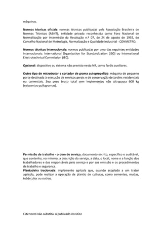 Este texto não substitui o publicado no DOU
máquinas.
Normas técnicas oficiais: normas técnicas publicadas pela Associação Brasileira de
Normas Técnicas (ABNT), entidade privada reconhecida como Foro Nacional de
Normalização por intermédio da Resolução n.º 07, de 24 de agosto de 1992, do
Conselho Nacional de Metrologia, Normalização e Qualidade Industrial - CONMETRO;
Normas técnicas internacionais: normas publicadas por uma das seguintes entidades
internacionais: International Organization for Standardization (ISO) ou International
Electrotechnical Commission (IEC).
Opcional: dispositivo ou sistema não previsto nesta NR, como faróis auxiliares.
Outro tipo de microtrator e cortador de grama autopropelido: máquina de pequeno
porte destinada à execução de serviços gerais e de conservação de jardins residenciais
ou comerciais. Seu peso bruto total sem implementos não ultrapassa 600 kg
(seiscentos quilogramas).
Permissão de trabalho - ordem de serviço: documento escrito, específico e auditável,
que contenha, no mínimo, a descrição do serviço, a data, o local, nome e a função dos
trabalhadores e dos responsáveis pelo serviço e por sua emissão e os procedimentos
de trabalho e segurança.
Plantadeira tracionada: implemento agrícola que, quando acoplado a um trator
agrícola, pode realizar a operação de plantio de culturas, como sementes, mudas,
tubérculos ou outros.
 