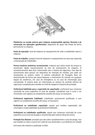 Este texto não substitui o publicado no DOU
Plataforma ou escada externa para máquina autopropelida agrícola, florestal e de
construção em aplicações agroflorestais: dispositivo de apoio não fixado de forma
permanente na máquina.
Posto de operação: local da máquina ou equipamento de onde o trabalhador opera a
máquina.
Posto de trabalho: qualquer local de máquinas e equipamentos em que seja requerida
a intervenção do trabalhador.
Prensa mecânica excêntrica servoacionada: máquina que utiliza motor de torque ou
servomotor ligado mecanicamente ao eixo de acionamento da máquina. O
servoacionamento deve ficar intertravado com o sistema de segurança. Esse tipo de
acionamento deve possuir um dispositivo de retenção do martelo, que pode ser
incorporado no próprio motor. O sistema redundante de frenagem deve ser
dimensionado de forma que possa bloquear o movimento do martelo em qualquer
ângulo do excêntrico, em caso de emergência ou no caso de intervenção para
manutenção. O sistema deve ser intertravado ao sistema de controle elétrico de
segurança e projetado para atender ao nível de categoria 4 (quatro) de proteção.
Profissional habilitado para a supervisão da capacitação: profissional que comprove
conclusão de curso específico na área de atuação, compatível com o curso a ser
ministrado, com registro no competente conselho de classe, se necessário.
Profissional legalmente habilitado: trabalhador previamente qualificado e com
registro no competente conselho de classe, se necessário.
Profissional ou trabalhador capacitado: aquele que recebeu capacitação sob
orientação e responsabilidade de profissional habilitado.
Profissional ou trabalhador qualificado: aquele que comprove conclusão de curso
específico na sua área de atuação e reconhecido pelo sistema oficial de ensino.
Proteção fixa distante: proteção que não cobre completamente a zona de perigo, mas
que impede ou reduz o acesso em razão de suas dimensões e sua distância em relação
 