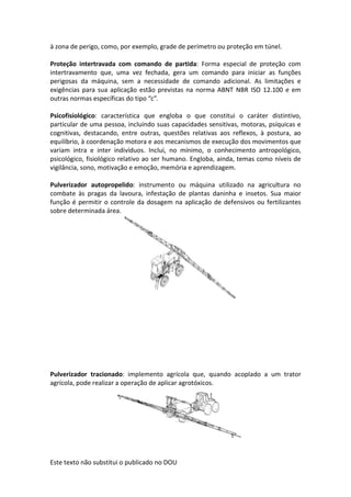 Este texto não substitui o publicado no DOU
à zona de perigo, como, por exemplo, grade de perímetro ou proteção em túnel.
Proteção intertravada com comando de partida: Forma especial de proteção com
intertravamento que, uma vez fechada, gera um comando para iniciar as funções
perigosas da máquina, sem a necessidade de comando adicional. As limitações e
exigências para sua aplicação estão previstas na norma ABNT NBR ISO 12.100 e em
outras normas específicas do tipo “c”.
Psicofisiológico: característica que engloba o que constitui o caráter distintivo,
particular de uma pessoa, incluindo suas capacidades sensitivas, motoras, psíquicas e
cognitivas, destacando, entre outras, questões relativas aos reflexos, à postura, ao
equilíbrio, à coordenação motora e aos mecanismos de execução dos movimentos que
variam intra e inter indivíduos. Inclui, no mínimo, o conhecimento antropológico,
psicológico, fisiológico relativo ao ser humano. Engloba, ainda, temas como níveis de
vigilância, sono, motivação e emoção, memória e aprendizagem.
Pulverizador autopropelido: instrumento ou máquina utilizado na agricultura no
combate às pragas da lavoura, infestação de plantas daninha e insetos. Sua maior
função é permitir o controle da dosagem na aplicação de defensivos ou fertilizantes
sobre determinada área.
Pulverizador tracionado: implemento agrícola que, quando acoplado a um trator
agrícola, pode realizar a operação de aplicar agrotóxicos.
 