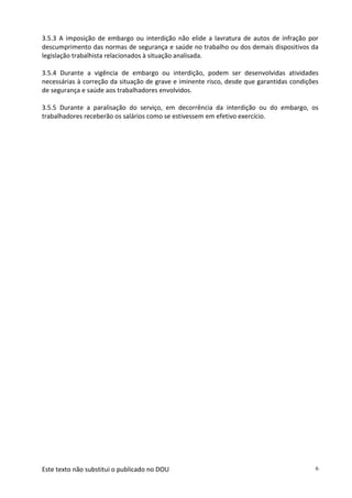 Este texto não substitui o publicado no DOU 6
3.5.3 A imposição de embargo ou interdição não elide a lavratura de autos de infração por
descumprimento das normas de segurança e saúde no trabalho ou dos demais dispositivos da
legislação trabalhista relacionados à situação analisada.
3.5.4 Durante a vigência de embargo ou interdição, podem ser desenvolvidas atividades
necessárias à correção da situação de grave e iminente risco, desde que garantidas condições
de segurança e saúde aos trabalhadores envolvidos.
3.5.5 Durante a paralisação do serviço, em decorrência da interdição ou do embargo, os
trabalhadores receberão os salários como se estivessem em efetivo exercício.
 