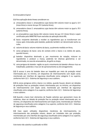 Este texto não substitui o publicado no DOU
2. Amassadeira Espiral
2.1 Para aplicação deste Anexo consideram-se:
a) amassadeira classe 1: amassadeiras cujas bacias têm volume maior ou igual a 13 l
(treze litros) e menor do que 70 l (setenta litros);
b) amassadeira classe 2: amassadeiras cujas bacias têm volume maior ou igual a 70 l
(setenta litros);
c) as amassadeiras cujas bacias têm volume menor do que 13 l (treze litros) e sejam
certificadas pelo INMETRO ficam excluídas da aplicação desta NR;
d) bacia: recipiente destinado a receber os ingredientes que se transformam em
massa após misturados pelo batedor, podendo também ser denominado tacho ou
cuba;
e) volume da bacia: volume máximo da bacia, usualmente medido em litros;
f) zonas perigosas da bacia: zona de contato entre a bacia e os roletes de apoio,
quando houver;
g) batedor: dispositivo destinado a, por movimento de rotação, misturar os
ingredientes e produzir a massa, podendo ter diversas geometrias e ser
denominado, no caso de amassadeiras, de garfo ou braço;
h) zona perigosa do batedor: região na qual o movimento do batedor oferece risco ao
trabalhador, podendo o risco ser de aprisionamento ou de esmagamento.
2.2 O acesso à zona do batedor deve ser impedido por meio de proteção móvel
intertravada por, no mínimo, um dispositivo de intertravamento com duplo canal,
monitorada por interface de segurança classificada como categoria 3 ou superior,
conforme item 12.5 - Sistemas de Segurança e seus subitens.
2.3 As zonas perigosas entre a bacia e os roletes, quando houver, devem ser dotadas
de proteções fixas ou proteções móveis intertravadas por, no mínimo, um dispositivo
de intertravamento com duplo canal, monitorada por interface de segurança
classificada como categoria 3 ou superior, conforme item 12.5 - Sistemas de Segurança
e seus subitens.
2.4 Quando a bacia tiver elementos de fixação salientes que apresentem riscos de
acidentes, deve ser dotada de proteção fixa ou proteção móvel intertravada por, no
mínimo, um dispositivo de intertravamento com duplo canal, monitorada por interface
de segurança classificada como categoria 3 ou superior, conforme item 12.5 - Sistemas
de Segurança e seus subitens.
2.5 Caso sejam utilizados dispositivos mecânicos de intertravamento, no
intertravamento das proteções móveis, devem ser instalados dois por proteção,
monitoradas por uma interface de segurança classificada como categoria 3 ou superior,
conforme item 12.5 - Sistemas de Segurança e seus subitens.
 