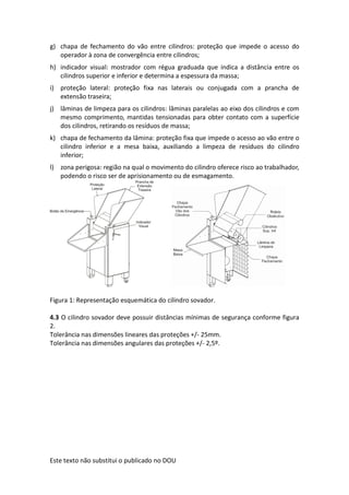 Este texto não substitui o publicado no DOU
g) chapa de fechamento do vão entre cilindros: proteção que impede o acesso do
operador à zona de convergência entre cilindros;
h) indicador visual: mostrador com régua graduada que indica a distância entre os
cilindros superior e inferior e determina a espessura da massa;
i) proteção lateral: proteção fixa nas laterais ou conjugada com a prancha de
extensão traseira;
j) lâminas de limpeza para os cilindros: lâminas paralelas ao eixo dos cilindros e com
mesmo comprimento, mantidas tensionadas para obter contato com a superfície
dos cilindros, retirando os resíduos de massa;
k) chapa de fechamento da lâmina: proteção fixa que impede o acesso ao vão entre o
cilindro inferior e a mesa baixa, auxiliando a limpeza de resíduos do cilindro
inferior;
l) zona perigosa: região na qual o movimento do cilindro oferece risco ao trabalhador,
podendo o risco ser de aprisionamento ou de esmagamento.
Figura 1: Representação esquemática do cilindro sovador.
4.3 O cilindro sovador deve possuir distâncias mínimas de segurança conforme figura
2.
Tolerância nas dimensões lineares das proteções +/- 25mm.
Tolerância nas dimensões angulares das proteções +/- 2,5º.
 