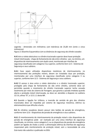 Este texto não substitui o publicado no DOU
Legenda - dimensões em milímetros com tolerância de 25,00 mm (vinte e cinco
milímetros)
Figura 2: Desenho Esquemático com as distâncias de segurança do cilindro sovador.
4.4 Entre o rolete obstrutivo e o cilindro tracionado superior deve haver proteção
móvel intertravada - chapa de fechamento do vão entre cilindros - por, no mínimo, um
dispositivo de intertravamento com duplo canal, monitorada por interface de
segurança classificada com categoria 3 ou superior, conforme item 12.5 - Sistemas de
Segurança e seus subitens.
4.4.1 Caso sejam utilizados dispositivos mecânicos de intertravamento, no
intertravamento das proteções móveis, devem ser instaladas duas por proteção,
monitoradas por uma interface de segurança classificada como categoria 3 ou
superior, conforme item 12.5 - Sistemas de Segurança e seus subitens.
4.4.2 O acesso à área entre o rolete obstrutivo e o cilindro tracionado superior,
protegido pela chapa de fechamento do vão entre cilindro, somente deve ser
permitido quando o movimento do cilindro tracionado superior tenha cessado
totalmente por meio de sistema de frenagem, que garanta a parada imediata quando
aberta a proteção móvel intertravada, ou deve ser atendido o disposto no subitens
12.5.6, alínea “b”, e 12.5.1.1 desta NR .
4.5 Quando a ligação for trifásica, a inversão do sentido de giro dos cilindros
tracionados deve ser impedida por sistema de segurança mecânico, elétrico ou
eletromecânico que dificulte a burla.
4.6 Os cilindros sovadores devem possuir dois botões de parada de emergência,
conforme item 12.6 - Dispositivos de parada de emergência e seus subitens.
4.6.1 O monitoramento do intertravamento da proteção móvel e dos dispositivos de
parada de emergência pode ser realizado por uma única interface de segurança
classificada, no mínimo, como categoria 3, ou os dispositivos de parada de emergência
podem ser ligados de modo a cortar a alimentação elétrica da interface de segurança
responsável pelo monitoramento de proteção móvel, sem a necessidade de uma
 