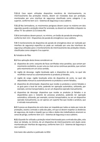 Este texto não substitui o publicado no DOU
7.2.1.1 Caso sejam utilizadas dispositivo mecânico de intertravamento, no
intertravamento das proteções móveis, devem ser instaladas duas por proteção,
monitoradas por uma interface de segurança classificada como categoria 3 ou
superior, conforme item 12.5 - Sistemas de Segurança e seus subitens.
7.2.1.2 Nas laminadoras, os movimentos perigosos devem cessar no máximo em dois
segundos quando a proteção móvel for acionada, ou deverá ser atendido o disposto na
alínea “b” do subitem 12.5.6 desta NR.
7.3 As laminadoras devem possuir, no mínimo, um botão de parada de emergência,
conforme item 12.6 - Dispositivos de parada de emergência e seus subitens.
7.4 O monitoramento do dispositivo de parada de emergência deve ser realizado por
interface de segurança específica ou pode ser realizado por uma das interfaces de
segurança utilizadas para o monitoramento do intertravamento das proteções móveis,
classificadas como categoria 3 ou superior.
8. Fatiadora de Pães
8.1 Para aplicação deste Anexo consideram-se:
a) dispositivo de corte: conjunto de facas serrilhadas retas paralelas, que cortam por
movimento oscilatório, ou por uma ou mais serras contínuas paralelas, que cortam
pelo movimento em um único sentido;
b) região de descarga: região localizada após o dispositivo de corte, na qual são
recolhidos manual ou automaticamente os produtos já fatiados;
c) região de carga: região localizada antes do dispositivo de corte, na qual são
depositados manual ou automaticamente os produtos a serem fatiados;
d) dispositivo de alimentação: dispositivo que recebe os produtos a serem fatiados e
os guia para o local de corte, podendo ter operação automática, utilizando, por
exemplo, correia transportadora, ou ser um dispositivo operado manualmente;
e) dispositivo de descarga: dispositivo que recebe os produtos já fatiados e os
disponibiliza para o restante do processo produtivo, podendo ter operação
automática, utilizando, por exemplo, correia transportadora, ou ser um dispositivo
operado manualmente, ou ser apenas um suporte fixo que recebe o produto, que
é retirado manualmente.
8.2 O acesso ao dispositivo de corte deve ser impedido por todos os lados por meio de
proteções, exceto a entrada e saída dos pães, em que se devem respeitar as distâncias
de segurança, de modo a impedir que as mãos e dedos dos trabalhadores alcancem as
zonas de perigo, conforme item 12.5 - Sistemas de Segurança e seus subitens.
8.2.1 Quando for utilizada a proteção móvel intertravada para a entrada dos pães, esta
deve ser dotada, no mínimo, de um dispositivo de intertravamento com duplo canal,
monitorada por interface de segurança, conforme item 12.5 - Sistemas de Segurança e
seus subitens.
 