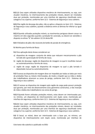 Este texto não substitui o publicado no DOU
8.2.1.1 Caso sejam utilizadas dispositivo mecânico de intertravamento, ou seja, com
atuador mecânico, no intertravamento das proteções móveis, devem ser instaladas
duas por proteção, monitoradas por uma interface de segurança classificada como
categoria 3 ou superior, conforme item 12.5 - Sistemas de Segurança e seus subitens.
8.2.2 Na região da descarga dos pães, não se aplica o disposto no item 12.5 - Sistemas
de Segurança e seus subitens, quando a distância entre as lâminas for inferior ou igual
12 mm.
8.2.3 Quando utilizadas proteções móveis, os movimentos perigosos devem cessar no
máximo em dois segundos quando a proteção for acionada, ou deverá ser atendido o
disposto na alínea “b” do subitem 12.5.6 desta NR.
8.3 A fatiadora de pães não necessita de botão de parada de emergência.
9. Moinho para Farinha de Rosca
9.1 Para aplicação deste Anexo consideram-se:
a) dispositivo de moagem: conjunto de aletas que reduzem mecanicamente o pão
torrado até a granulação de farinha de rosca;
b) região de descarga: região do dispositivo de moagem na qual é recolhida manual
ou automaticamente a farinha de rosca;
c) região de carga: região do dispositivo de moagem na qual o pão torrado é
depositado manual ou automaticamente.
9.2 O acesso ao dispositivo de moagem deve ser impedido por todos os lados por meio
de proteções fixas ou móveis intertravadas, de modo a impedir que as mãos e dedos
dos trabalhadores alcancem as zonas de perigo, conforme item 12.5 - Sistemas de
Segurança e seus subitens.
9.2.1 O acesso ao dispositivo de moagem pela região de carga pode possuir proteção
que garanta, por meio de distanciamento e/ou geometria construtiva, a não inserção
de mãos e dedos dos trabalhadores nas zonas de perigo.
9.2.2 Quando forem utilizadas proteções móveis, estas devem ser intertravadas por,
no mínimo, um dispositivo de intertravamento com duplo canal, monitorada por
interface de segurança, conforme item 12.5 - Sistemas de Segurança e seus subitens.
9.2.2.1 Caso sejam utilizadas dispositivo mecânico de intertravamento, ou seja, com
atuador mecânico, no intertravamento das proteções móveis, devem ser instaladas
duas por proteção, monitoradas por uma interface de segurança classificada como
categoria 3 ou superior, conforme item 12.5 - Sistemas de Segurança e seus subitens.
9.3 O bocal, se móvel, deve ser intertravado com a base por, no mínimo, um
dispositivo de intertravamento com duplo canal, monitorada por interface de
 