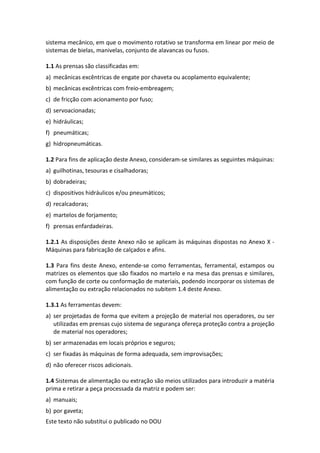 Este texto não substitui o publicado no DOU
sistema mecânico, em que o movimento rotativo se transforma em linear por meio de
sistemas de bielas, manivelas, conjunto de alavancas ou fusos.
1.1 As prensas são classificadas em:
a) mecânicas excêntricas de engate por chaveta ou acoplamento equivalente;
b) mecânicas excêntricas com freio-embreagem;
c) de fricção com acionamento por fuso;
d) servoacionadas;
e) hidráulicas;
f) pneumáticas;
g) hidropneumáticas.
1.2 Para fins de aplicação deste Anexo, consideram-se similares as seguintes máquinas:
a) guilhotinas, tesouras e cisalhadoras;
b) dobradeiras;
c) dispositivos hidráulicos e/ou pneumáticos;
d) recalcadoras;
e) martelos de forjamento;
f) prensas enfardadeiras.
1.2.1 As disposições deste Anexo não se aplicam às máquinas dispostas no Anexo X -
Máquinas para fabricação de calçados e afins.
1.3 Para fins deste Anexo, entende-se como ferramentas, ferramental, estampos ou
matrizes os elementos que são fixados no martelo e na mesa das prensas e similares,
com função de corte ou conformação de materiais, podendo incorporar os sistemas de
alimentação ou extração relacionados no subitem 1.4 deste Anexo.
1.3.1 As ferramentas devem:
a) ser projetadas de forma que evitem a projeção de material nos operadores, ou ser
utilizadas em prensas cujo sistema de segurança ofereça proteção contra a projeção
de material nos operadores;
b) ser armazenadas em locais próprios e seguros;
c) ser fixadas às máquinas de forma adequada, sem improvisações;
d) não oferecer riscos adicionais.
1.4 Sistemas de alimentação ou extração são meios utilizados para introduzir a matéria
prima e retirar a peça processada da matriz e podem ser:
a) manuais;
b) por gaveta;
 