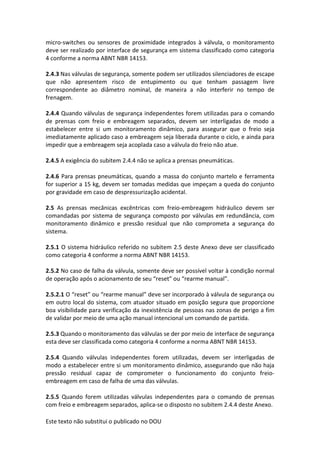 Este texto não substitui o publicado no DOU
micro-switches ou sensores de proximidade integrados à válvula, o monitoramento
deve ser realizado por interface de segurança em sistema classificado como categoria
4 conforme a norma ABNT NBR 14153.
2.4.3 Nas válvulas de segurança, somente podem ser utilizados silenciadores de escape
que não apresentem risco de entupimento ou que tenham passagem livre
correspondente ao diâmetro nominal, de maneira a não interferir no tempo de
frenagem.
2.4.4 Quando válvulas de segurança independentes forem utilizadas para o comando
de prensas com freio e embreagem separados, devem ser interligadas de modo a
estabelecer entre si um monitoramento dinâmico, para assegurar que o freio seja
imediatamente aplicado caso a embreagem seja liberada durante o ciclo, e ainda para
impedir que a embreagem seja acoplada caso a válvula do freio não atue.
2.4.5 A exigência do subitem 2.4.4 não se aplica a prensas pneumáticas.
2.4.6 Para prensas pneumáticas, quando a massa do conjunto martelo e ferramenta
for superior a 15 kg, devem ser tomadas medidas que impeçam a queda do conjunto
por gravidade em caso de despressurização acidental.
2.5 As prensas mecânicas excêntricas com freio-embreagem hidráulico devem ser
comandadas por sistema de segurança composto por válvulas em redundância, com
monitoramento dinâmico e pressão residual que não comprometa a segurança do
sistema.
2.5.1 O sistema hidráulico referido no subitem 2.5 deste Anexo deve ser classificado
como categoria 4 conforme a norma ABNT NBR 14153.
2.5.2 No caso de falha da válvula, somente deve ser possível voltar à condição normal
de operação após o acionamento de seu “reset” ou “rearme manual”.
2.5.2.1 O “reset” ou “rearme manual” deve ser incorporado à válvula de segurança ou
em outro local do sistema, com atuador situado em posição segura que proporcione
boa visibilidade para verificação da inexistência de pessoas nas zonas de perigo a fim
de validar por meio de uma ação manual intencional um comando de partida.
2.5.3 Quando o monitoramento das válvulas se der por meio de interface de segurança
esta deve ser classificada como categoria 4 conforme a norma ABNT NBR 14153.
2.5.4 Quando válvulas independentes forem utilizadas, devem ser interligadas de
modo a estabelecer entre si um monitoramento dinâmico, assegurando que não haja
pressão residual capaz de comprometer o funcionamento do conjunto freio-
embreagem em caso de falha de uma das válvulas.
2.5.5 Quando forem utilizadas válvulas independentes para o comando de prensas
com freio e embreagem separados, aplica-se o disposto no subitem 2.4.4 deste Anexo.
 
