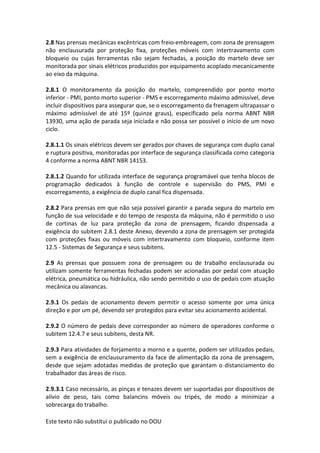 Este texto não substitui o publicado no DOU
2.8 Nas prensas mecânicas excêntricas com freio-embreagem, com zona de prensagem
não enclausurada por proteção fixa, proteções móveis com intertravamento com
bloqueio ou cujas ferramentas não sejam fechadas, a posição do martelo deve ser
monitorada por sinais elétricos produzidos por equipamento acoplado mecanicamente
ao eixo da máquina.
2.8.1 O monitoramento da posição do martelo, compreendido por ponto morto
inferior - PMI, ponto morto superior - PMS e escorregamento máximo admissível, deve
incluir dispositivos para assegurar que, se o escorregamento da frenagem ultrapassar o
máximo admissível de até 15º (quinze graus), especificado pela norma ABNT NBR
13930, uma ação de parada seja iniciada e não possa ser possível o início de um novo
ciclo.
2.8.1.1 Os sinais elétricos devem ser gerados por chaves de segurança com duplo canal
e ruptura positiva, monitoradas por interface de segurança classificada como categoria
4 conforme a norma ABNT NBR 14153.
2.8.1.2 Quando for utilizada interface de segurança programável que tenha blocos de
programação dedicados à função de controle e supervisão do PMS, PMI e
escorregamento, a exigência de duplo canal fica dispensada.
2.8.2 Para prensas em que não seja possível garantir a parada segura do martelo em
função de sua velocidade e do tempo de resposta da máquina, não é permitido o uso
de cortinas de luz para proteção da zona de prensagem, ficando dispensada a
exigência do subitem 2.8.1 deste Anexo, devendo a zona de prensagem ser protegida
com proteções fixas ou móveis com intertravamento com bloqueio, conforme item
12.5 - Sistemas de Segurança e seus subitens.
2.9 As prensas que possuem zona de prensagem ou de trabalho enclausurada ou
utilizam somente ferramentas fechadas podem ser acionadas por pedal com atuação
elétrica, pneumática ou hidráulica, não sendo permitido o uso de pedais com atuação
mecânica ou alavancas.
2.9.1 Os pedais de acionamento devem permitir o acesso somente por uma única
direção e por um pé, devendo ser protegidos para evitar seu acionamento acidental.
2.9.2 O número de pedais deve corresponder ao número de operadores conforme o
subitem 12.4.7 e seus subitens, desta NR.
2.9.3 Para atividades de forjamento a morno e a quente, podem ser utilizados pedais,
sem a exigência de enclausuramento da face de alimentação da zona de prensagem,
desde que sejam adotadas medidas de proteção que garantam o distanciamento do
trabalhador das áreas de risco.
2.9.3.1 Caso necessário, as pinças e tenazes devem ser suportadas por dispositivos de
alívio de peso, tais como balancins móveis ou tripés, de modo a minimizar a
sobrecarga do trabalho.
 